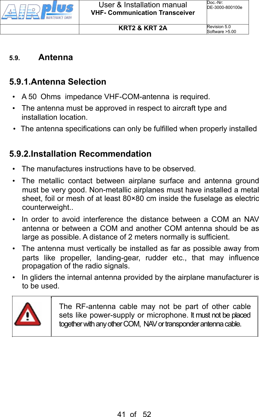5.9. Antenna5.9.1.Antenna Selection•  A 50  Ohms  impedance VHF-COM-antenna  is required.•  The antenna must be approved in respect to aircraft type and installation location.•  The antenna specifications can only be fulfilled when properly installed 5.9.2.Installation Recommendation•  The manufactures instructions have to be observed.•  The  metallic  contact  between  airplane  surface  and  antenna  ground must be very good. Non-metallic airplanes must have installed a metal sheet, foil or mesh of at least 80×80 cm inside the fuselage as electric counterweight.. •  In  order  to  avoid  interference  the  distance  between  a  COM  an  NAV antenna or between a COM  and another COM  antenna should be as large as possible. A distance of 2 meters normally is sufficient.•  The antenna must vertically be installed as far as possible away from parts  like  propeller,  landing-gear,  rudder  etc.,  that  may  influence propagation of the radio signals.•  In gliders the internal antenna provided by the airplane manufacturer is to be used.The  RF-antenna  cable  may  not  be  part  of  other  cable sets like power-supply or microphone. It must not be placed together with any other COM,  NAV or transponder antenna cable. User &amp; Installation manualVHF- Communication TransceiverDoc.-Nr:DE-3000-800100eKRT2 &amp; KRT 2ARevision 5.0Software &gt;5.0041  of   52