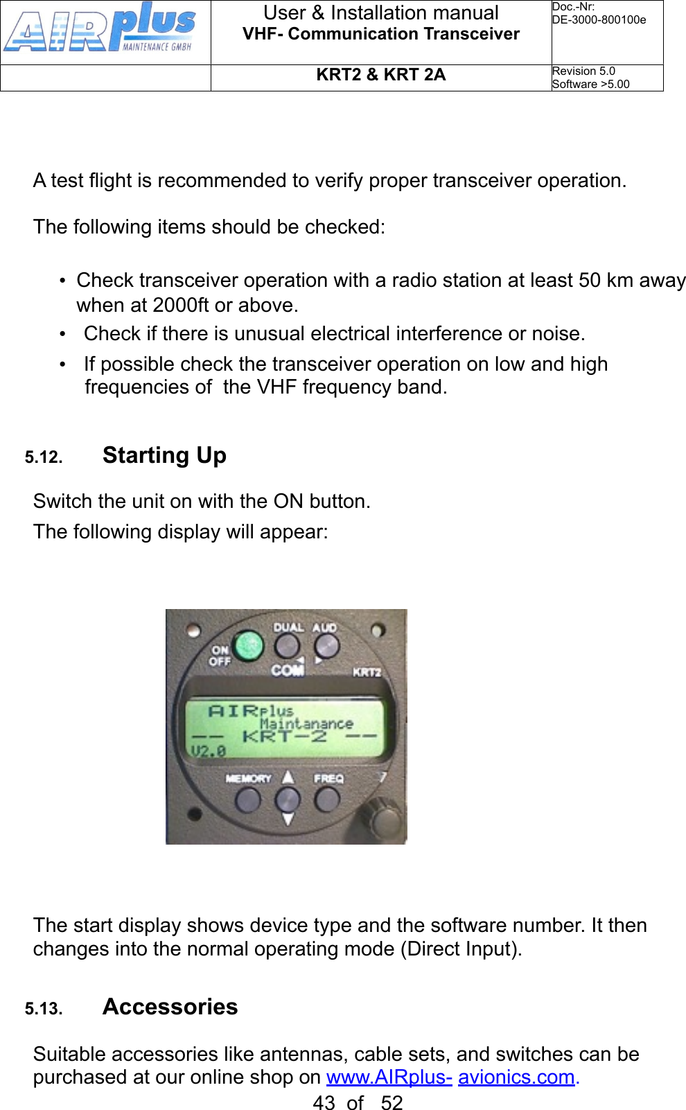 A test flight is recommended to verify proper transceiver operation.The following items should be checked:•  Check transceiver operation with a radio station at least 50 km away when at 2000ft or above.•  Check if there is unusual electrical interference or noise.•  If possible check the transceiver operation on low and high frequencies of  the VHF frequency band.5.12. Starting UpSwitch the unit on with the ON button.The following display will appear:  The start display shows device type and the software number. It then changes into the normal operating mode (Direct Input).5.13. AccessoriesSuitable accessories like antennas, cable sets, and switches can be purchased at our online shop on  www.AIRplus- avionics.com.User &amp; Installation manualVHF- Communication TransceiverDoc.-Nr:DE-3000-800100eKRT2 &amp; KRT 2ARevision 5.0Software &gt;5.0043  of   52