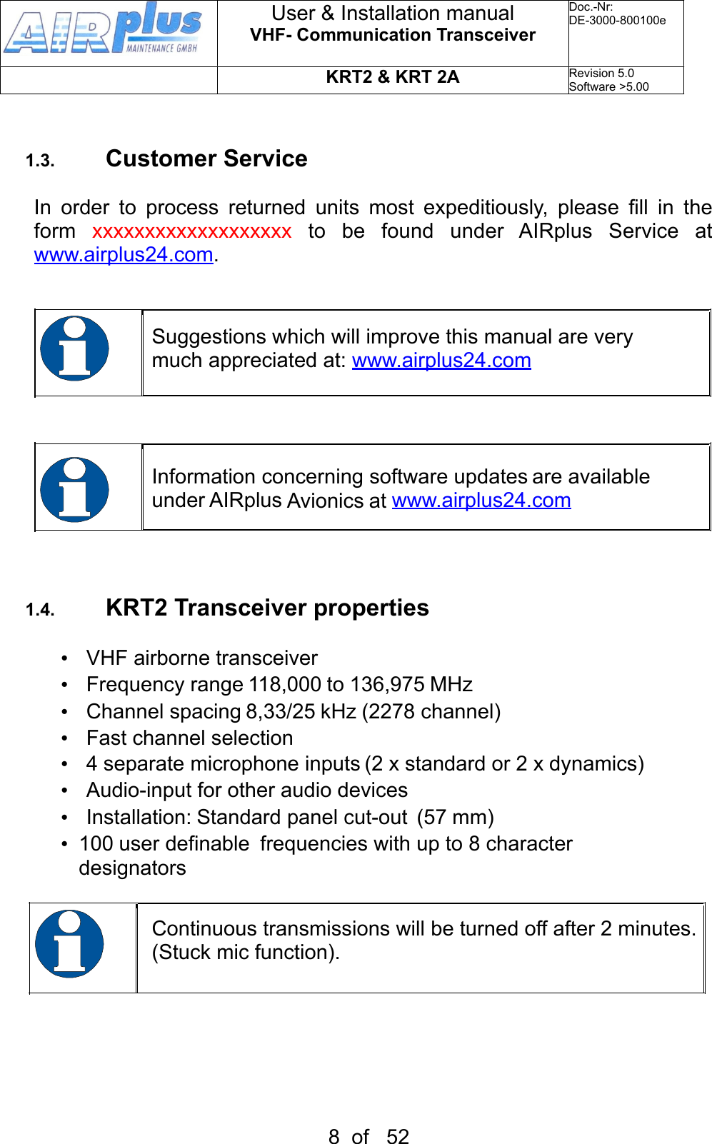 1.3. Customer ServiceIn  order  to  process  returned  units  most  expeditiously,  please  fill  in  the form  xxxxxxxxxxxxxxxxxxx to be found under AIRplus Service at www.airplus24.com.Suggestions which will improve this manual are very much appreciated at: www.airplus24.comInformation concerning software updates are available under AIRplus Avionics at www.airplus24.com1.4. KRT2 Transceiver properties•  VHF airborne transceiver•  Frequency range 118,000 to 136,975 MHz•  Channel spacing 8,33/25 kHz (2278 channel)•  Fast channel selection•  4 separate microphone inputs (2 x standard or 2 x dynamics)•  Audio-input for other audio devices•  Installation: Standard panel cut-out  (57 mm)•  100 user definable  frequencies with up to 8 character  designatorsContinuous transmissions will be turned off after 2 minutes. (Stuck mic function).User &amp; Installation manualVHF- Communication TransceiverDoc.-Nr:DE-3000-800100eKRT2 &amp; KRT 2ARevision 5.0Software &gt;5.008  of   52