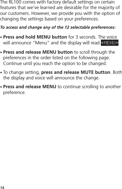 Menu / Customizable SettingsThe RL100 comes with factory default settings on certainfeatures that we’ve learned are desirable for the majority ofour customers. However, we provide you with the option ofchanging the settings based on your preferences. To access and change any of the 12 selectable preferences:•Press and hold MENU button for 3 seconds. The voicewill announce “Menu” and the display will read *MENU*.•Press and release MENU button to scroll through the preferences in the order listed on the following page.Continue until you reach the option to be changed.•To change setting, press and release MUTE button. Boththe display and voice will announce the change. •Press and release MENU to continue scrolling to anotherpreference.14
