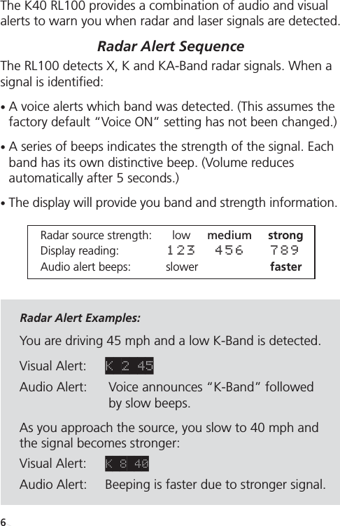Receiving Alerts The K40 RL100 provides a combination of audio and visualalerts to warn you when radar and laser signals are detected.  Radar Alert Sequence The RL100 detects X, K and KA-Band radar signals. When asignal is identified:•A voice alerts which band was detected. (This assumes thefactory default “Voice ON” setting has not been changed.) •A series of beeps indicates the strength of the signal. Eachband has its own distinctive beep. (Volume reduces automatically after 5 seconds.)•The display will provide you band and strength information. Radar Alert Examples: You are driving 45 mph and a low K-Band is detected.Visual Alert: K 2 45Audio Alert: Voice announces “K-Band” followed by slow beeps. As you approach the source, you slow to 40 mph and the signal becomes stronger:Visual Alert: K 8 40Audio Alert:  Beeping is faster due to stronger signal.Radar source strength: low medium strongDisplay reading: 123 456 789Audio alert beeps: slower faster6