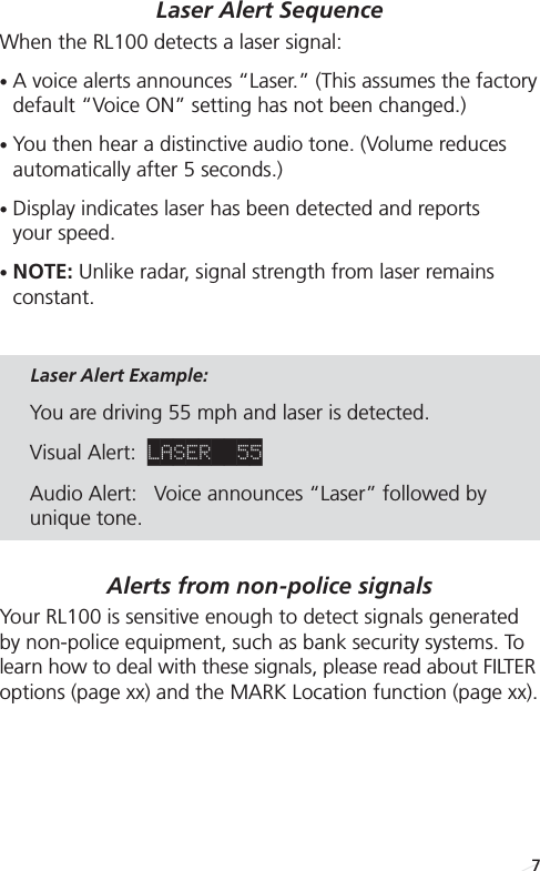 Laser Alert SequenceWhen the RL100 detects a laser signal:•A voice alerts announces “Laser.” (This assumes the factorydefault “Voice ON” setting has not been changed.) •You then hear a distinctive audio tone. (Volume reducesautomatically after 5 seconds.)•Display indicates laser has been detected and reports your speed.•NOTE: Unlike radar, signal strength from laser remains constant.Laser Alert Example: You are driving 55 mph and laser is detected.Visual Alert:  LASER  55Audio Alert:   Voice announces “Laser” followed byunique tone. Alerts from non-police signals Your RL100 is sensitive enough to detect signals generatedby non-police equipment, such as bank security systems. Tolearn how to deal with these signals, please read about FILTERoptions (page xx) and the MARK Location function (page xx).7