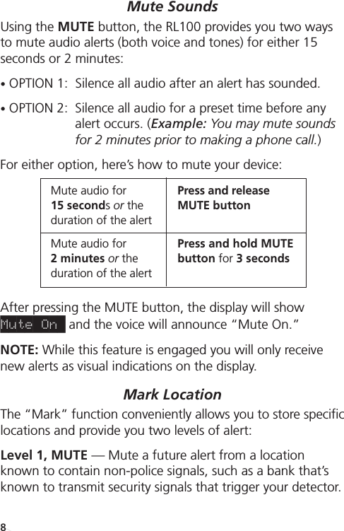 Special Features/FunctionsMute SoundsUsing the MUTE button, the RL100 provides you two waysto mute audio alerts (both voice and tones) for either 15 seconds or 2 minutes: •OPTION 1:  Silence all audio after an alert has sounded.•OPTION 2:  Silence all audio for a preset time before anyalert occurs. (Example: You may mute soundsfor 2 minutes prior to making a phone call.)For either option, here’s how to mute your device: After pressing the MUTE button, the display will show Mute On_ and the voice will announce “Mute On.”NOTE: While this feature is engaged you will only receivenew alerts as visual indications on the display.Mark Location The “Mark” function conveniently allows you to store specificlocations and provide you two levels of alert:Level 1, MUTE — Mute a future alert from a locationknown to contain non-police signals, such as a bank that’sknown to transmit security signals that trigger your detector. Mute audio for Press and release 15 secondsor the MUTE buttonduration of the alertMute audio for Press and hold MUTE2 minutes or the button for 3 secondsduration of the alert8