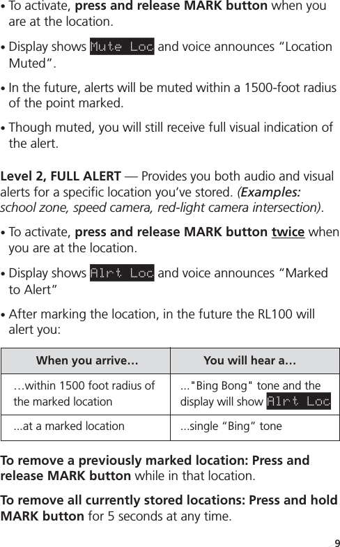 •To activate, press and release MARK button when youare at the location. •Display shows Mute Loc and voice announces “LocationMuted”.•In the future, alerts will be muted within a 1500-foot radiusof the point marked.•Though muted, you will still receive full visual indication ofthe alert.Level 2, FULL ALERT — Provides you both audio and visualalerts for a specific location you’ve stored. (Examples:school zone, speed camera, red-light camera intersection).•To activate, press and release MARK button twice whenyou are at the location. •Display shows Alrt Loc and voice announces “Marked to Alert”•After marking the location, in the future the RL100 willalert you: To remove a previously marked location: Press and release MARK button while in that location.To remove all currently stored locations: Press and holdMARK button for 5 seconds at any time.When you arrive… You will hear a… …within 1500 foot radius of  ...&quot;Bing Bong&quot; tone and the the marked location display will show Alrt Loc...at a marked location ...single “Bing” tone9