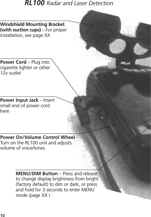 RL100 Radar and Laser DetectionReference Guide10Windshield Mounting Bracket(with suction cups) – For properinstallation, see page XX Power Cord – Plug into cigarette lighter or other 12v outletPower Input Jack – Insertsmall end of power cordhere Power On/Volume Control Wheel –Turn on the RL100 unit and adjustsvolume of voice/tonesMENU/DIM Button – Press and releaseto change display brightness from bright(factory default) to dim or dark, or pressand hold for 3 seconds to enter MENUmode (page XX )