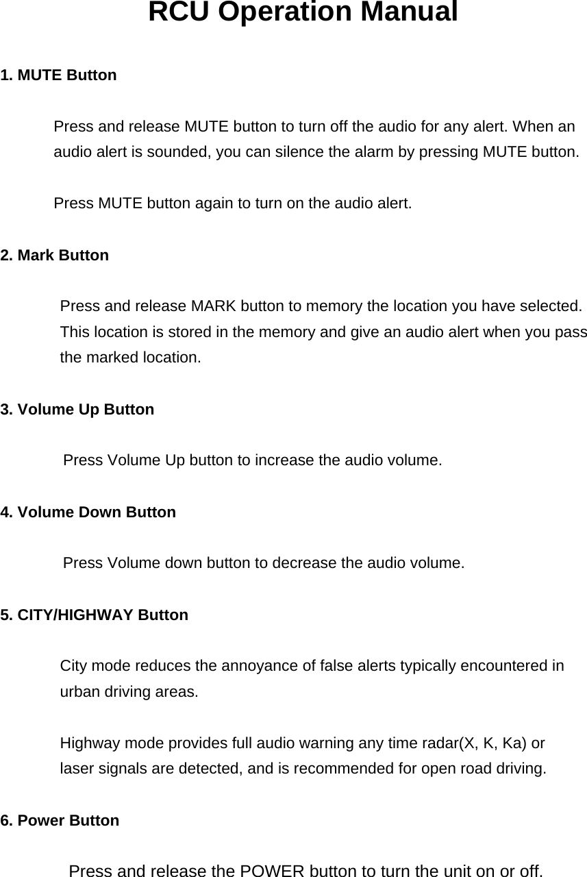 RCU Operation Manual  1. MUTE Button     Press and release MUTE button to turn off the audio for any alert. When an audio alert is sounded, you can silence the alarm by pressing MUTE button.    Press MUTE button again to turn on the audio alert.  2. Mark Button  Press and release MARK button to memory the location you have selected. This location is stored in the memory and give an audio alert when you pass the marked location.  3. Volume Up Button                  Press Volume Up button to increase the audio volume.  4. Volume Down Button    Press Volume down button to decrease the audio volume.  5. CITY/HIGHWAY Button  City mode reduces the annoyance of false alerts typically encountered in urban driving areas.  Highway mode provides full audio warning any time radar(X, K, Ka) or   laser signals are detected, and is recommended for open road driving.    6. Power Button          Press and release the POWER button to turn the unit on or off.  