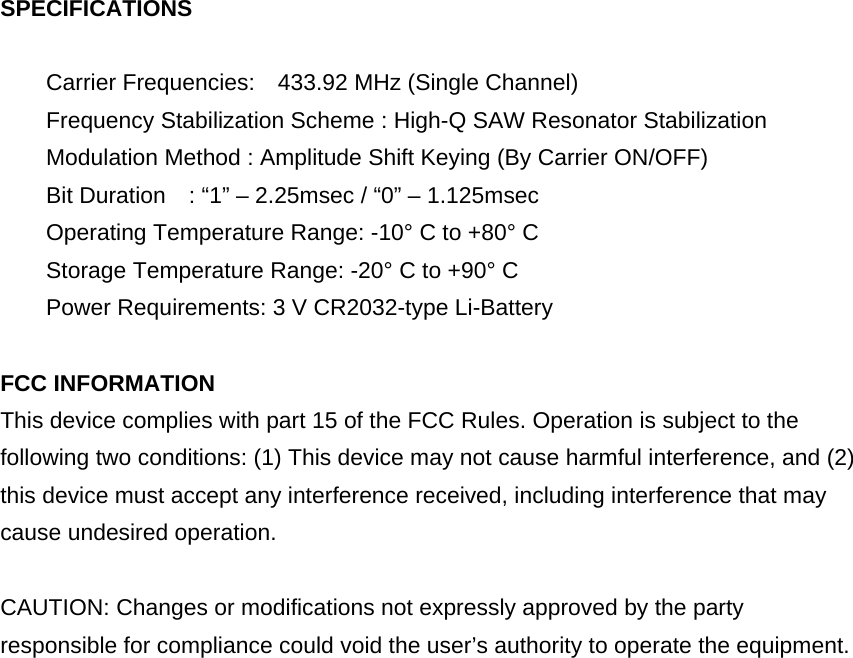 SPECIFICATIONS  Carrier Frequencies:    433.92 MHz (Single Channel) Frequency Stabilization Scheme : High-Q SAW Resonator Stabilization     Modulation Method : Amplitude Shift Keying (By Carrier ON/OFF) Bit Duration    : “1” – 2.25msec / “0” – 1.125msec       Operating Temperature Range: -10° C to +80° C Storage Temperature Range: -20° C to +90° C Power Requirements: 3 V CR2032-type Li-Battery  FCC INFORMATION This device complies with part 15 of the FCC Rules. Operation is subject to the following two conditions: (1) This device may not cause harmful interference, and (2) this device must accept any interference received, including interference that may cause undesired operation.  CAUTION: Changes or modifications not expressly approved by the party responsible for compliance could void the user’s authority to operate the equipment.  