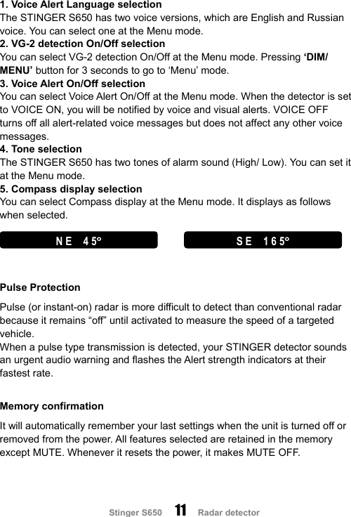                     Stinger S650     11   Radar detector   1. Voice Alert Language selection The STINGER S650 has two voice versions, which are English and Russian voice. You can select one at the Menu mode. 2. VG-2 detection On/Off selection You can select VG-2 detection On/Off at the Menu mode. Pressing ‘DIM/ MENU’ button for 3 seconds to go to ‘Menu’ mode. 3. Voice Alert On/Off selection You can select Voice Alert On/Off at the Menu mode. When the detector is set to VOICE ON, you will be notified by voice and visual alerts. VOICE OFF turns off all alert-related voice messages but does not affect any other voice messages. 4. Tone selection The STINGER S650 has two tones of alarm sound (High/ Low). You can set it at the Menu mode.   5. Compass display selection You can select Compass display at the Menu mode. It displays as follows when selected.          Pulse Protection Pulse (or instant-on) radar is more difficult to detect than conventional radar because it remains “off” until activated to measure the speed of a targeted vehicle.   When a pulse type transmission is detected, your STINGER detector sounds an urgent audio warning and flashes the Alert strength indicators at their fastest rate.  Memory confirmation It will automatically remember your last settings when the unit is turned off or removed from the power. All features selected are retained in the memory except MUTE. Whenever it resets the power, it makes MUTE OFF.   N E    4 5°°°°  S E   1 6 5°°°°  