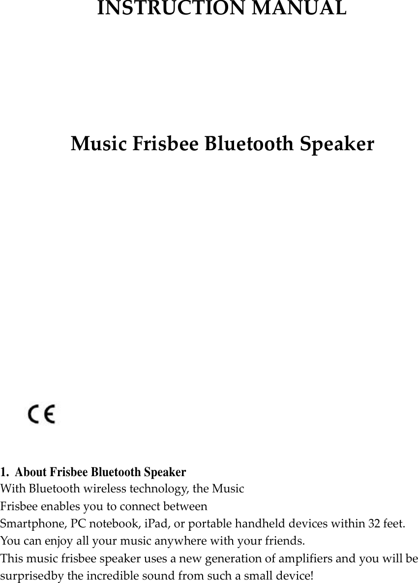       INSTRUCTION MANUAL           Music Frisbee Bluetooth Speaker                             1.  About Frisbee Bluetooth Speaker With Bluetooth wireless technology, the Music Frisbee enables you to connect between  Smartphone, PC notebook, iPad, or portable handheld devices within 32 feet.  You can enjoy all your music anywhere with your friends. This music frisbee speaker uses a new generation of amplifiers and you will be surprisedby the incredible sound from such a small device!  