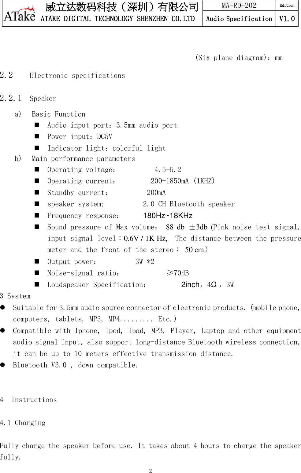 威立达数码科技（深圳）有限公司 ATAKE DIGITAL TECHNOLOGY SHENZHEN CO.LTD MA-RD-202 Edition Audio Specification V1.0   2                                                     (Six plane diagram)：mm 2.2    Electronic specifications 2.2.1  Speaker a)  Basic Function   Audio input port：3.5mm audio port  Power input：DC5V  Indicator light：colorful light b)  Main performance parameters   Operating voltage：         4.5-5.2   Operating current：        200-1850mA (1KHZ)  Standby current：         200mA  speaker system;          2.0 CH Bluetooth speaker  Frequency response：     180Hz~18KHz  Sound pressure of Max volume： 88  db  ±3db  (Pink noise test signal, input signal level：0.6V / 1K Hz,    The distance between the pressure meter and the front of the stereo：  50 cm）  Output power：         3W *2  Noise-signal ratio：           ≥70dB  Loudspeaker Specification：        2inch，4Ω，3W 3 System   Suitable for 3.5mm audio source connector of electronic products. (mobile phone, computers, tablets, MP3, MP4......... Etc.)  Compatible with Iphone, Ipod, Ipad, MP3, Player, Laptop and other equipment audio signal input, also support long-distance Bluetooth wireless connection, it can be up to 10 meters effective transmission distance.  Bluetooth V3.0 , down compatible.   4  Instructions  4.1 Charging  Fully charge the speaker before use. It takes about 4 hours to charge the speaker fully. 