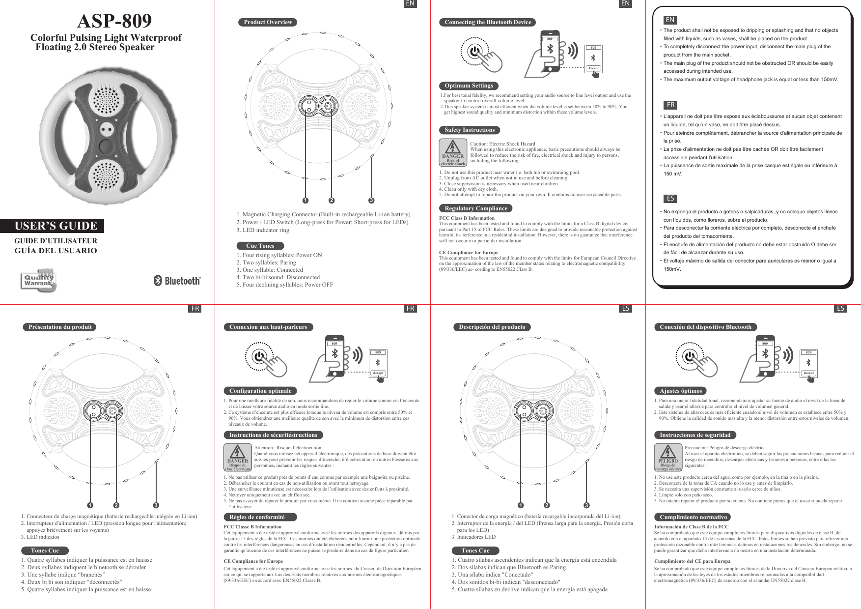 ASP-809         Colorful Pulsing Light Waterproof           Floating 2.0 Stereo SpeakerUSER’S GUIDEGUIDE D’UTILISATEURGUÍA DEL USUARIOProduct OverviewCue TonesConnecting the Bluetooth DeviceOptimum Settings1.For best tonal ﬁdelity, we recommend setting your audio source to line level output and use the speaker to control overall volume level.2.This speaker system is most efﬁcient when the volume level is set between 50% to 90%. You get highest sound quality and minimum distortion within these volume levels.Safety InstructionsCaution: Electric Shock HazardWhen using this electronic appliance, basic precautions should always be followed to reduce the risk of ﬁre, electrical shock and injury to persons, including the following:  1. Do not use this product near water i.e. bath tub or swimming pool.2. Unplug from AC outlet when not in use and before cleaning.3. Close supervision is necessary when used near children.4. Clean only with dry cloth.5. Do not attempt to repair the product on your own. It contains no user serviceable parts.Regulatory ComplianceFCC Class B InformationThis equipment has been tested and found to comply with the limits for a Class B digital device, pursuant to Part 15 of FCC Rules. These limits are designed to provide reasonable protection againstharmful in- terference in a residential installation. However, there is no guarantee that interferencewill not occur in a particular installation.CE Compliance for EuropeThis equipment has been tested and found to comply with the limits for European Council Directiveon the approximation of the law of the member states relating to electromagnetic compatibility(89/336/EEC) ac- cording to EN55022 Class B.DANGERRisk ofelectric shock809809AcceptEN ENFRFRENFRES·L’appareil ne doit pas être exposé aux éclaboussures et aucun objet contenant un liquide, tel qu’un vase, ne doit être placé dessus.·Pour éteindre complètement, débrancher la source d’alimentation principale de la prise.·La prise d’alimentation ne doit pas être cachée OR doit être facilement accessible pendant l’utilisation.·La puissance de sortie maximale de la prise casque est égale ou inférieure à 150 mV.·The product shall not be exposed to dripping or splashing and that no objects filled with liquids, such as vases, shall be placed on the product.·To completely disconnect the power input, disconnect the main plug of the product from the main socket. ·The main plug of the product should not be obstructed OR should be easily accessed during intended use. ·The maximum output voltage of headphone jack is equal or less than 150mV.·No exponga el producto a goteos o salpicaduras, y no coloque objetos llenos con líquidos, como floreros, sobre el producto.·Para desconectar la corriente eléctrica por completo, desconecte el enchufe del producto del tomacorriente.·El enchufe de alimentación del producto no debe estar obstruido O debe ser de fácil de alcanzar durante su uso.·El voltaje máximo de salida del conector para auriculares es menor o igual a 150mV.1 2 32. Power / LED Switch (Long-press for Power; Short-press for LEDs)3. LED indicator ring1. Magnetic Charging Connector (Built-in rechargeable Li-ion battery)1. Four rising syllables: Power ON2. Two syllables: Paring3. One syllable: Connected4. Two bi-bi sound: Disconnected5. Four declining syllables: Power OFFPrésentation du produitTones CueConnexion aux haut-parleursConfiguration optimaleInstructions de sécuritéstructionsRègles de conformitéFCC Classe B InformationDANGERRisque dechoc électrique809809Accept1 2 31. Quatre syllabes indiquer la puissance est en hausse 2. Deux syllabes indiquent le bluetooth se dérouler 3. Une syllabe indique “branchés”4. Deux bi bi son indiquer “déconnectés”5. Quatre syllabes indiquer la puissance est en baisse Cet équipement a été testé et approuvé conforme avec les normes des appareils digitaux, définis par la partie 15 des règles de la FCC. Ces normes ont été élaborées pour fournir une protection optimale contre les interférences dangereuses en cas d’installation résidentielles. Cependant, il n’y a pas de  garantie qu’aucune de ces interférences ne puisse se produire dans un cas de figure particulier.Cet équipement a été testé et approuvé conforme avec les normes  du Conseil de Direction Européen sur ce qui se rapporte aux lois des Etats membres relatives aux normes électromagnétiques (89/336/EEC) en accord avec EN55022 Classe B.CE Compliance for EuropeAttention : Risque d’électrocutionQuand vous utilisez cet appareil électronique, des précautions de base doivent être suivies pour prévenir les risques d’incendie, d’électrocution ou autres blessures aux personnes, incluant les règles suivantes :1. Ne pas utiliser ce produit près de points d’eau comme par exemple une baignoire ou piscine.2. Débrancher le courant en cas de non-utilisation ou avant tout nettoyage.3. Une surveillance minutieuse est nécessaire lors de l’utilisation avec des enfants à proximité.4. Nettoyer uniquement avec un chiffon sec.5. Ne pas essayer de réparer le produit par vous-même. Il ne contient aucune pièce réparable par     l’utilisateur.1. Pour une meilleure fidélité de son, nous recommandons de régler le volume sonore via l’enceinte et de laisser votre source audio en mode sortie line.2. Ce système d’enceinte est plus efficace lorsque le niveau de volume est compris entre 50% et 90%. Vous obtiendrez une meilleure qualité de son avec le minimum de distorsion entre ces niveaux de volume.1. Connecteur de charge magnétique (batterie rechargeable intégrée en Li-ion)2. Interrupteur d&apos;alimentation / LED (pression longue pour l&apos;alimentation; appuyez brièvement sur les voyants)3. LED indicatosESESDescripción del productoTones CueConexión del dispositivo BluetoothAjustes óptimosInstrucciones de seguridadCumplimiento normativoInformación de Clase B de la FCCPELIGRORiesgo de descarga eléctrica809809Accept1 2 31. Cuatro sílabas ascendentes indican que la energía está encendida2. Dos sílabas indican que Bluetooth es Paring3. Una sílaba indica &quot;Conectado&quot;4. Dos sonidos bi-bi indican &quot;desconectado&quot;5. Cuatro sílabas en declive indican que la energía está apagada Se ha comprobado que este equipo cumple los límites para dispositivos digitales de clase B, de acuerdo con el apartado 15 de las normas de la FCC. Estos límites se han previsto para ofrecer una protección razonable contra interferencias dañinas en instalaciones residenciales. Sin embargo, no se puede garantizar que dicha interferencia no ocurra en una instalación determinada.Se ha comprobado que este equipo cumple los límites de la Directiva del Consejo Europeo relativo a la aproximación de las leyes de los estados miembros relacionadas a la compatibilidad electromagnética (89/336/EEC) de acuerdo con el estándar EN55022 clase B. Cumplimiento del CE para EuropaPrecaución: Peligro de descarga eléctricaAl usar el aparato electrónico, se deben seguir las precauciones básicas para reducir el riesgo de incendios, descargas eléctricas y lesiones a personas, entre ellas las siguientes:1. No use este producto cerca del agua, como por ejemplo, en la tina o en la piscina. 2. Desconecte de la toma de CA cuando no lo use y antes de limpiarlo. 3. Se necesita una supervisión constante al usarlo cerca de niños. 4. Limpie solo con paño seco. 5. No intente reparar el producto por su cuenta. No contiene piezas que el usuario pueda reparar. 1. Para una mejor fidelidad tonal, recomendamos ajustar su fuente de audio al nivel de la línea de salida y usar el altavoz para controlar el nivel de volumen general.2. Este sistema de altavoces es más eficiente cuando el nivel de volumen se establece entre 50% y 90%. Obtiene la calidad de sonido más alta y la menor distorsión entre estos niveles de volumen.1. Conector de carga magnético (batería recargable incorporada del Li-ion)2. Interruptor de la energía / del LED (Prensa larga para la energía, Presión corta para los LED)3. Indicadores LED