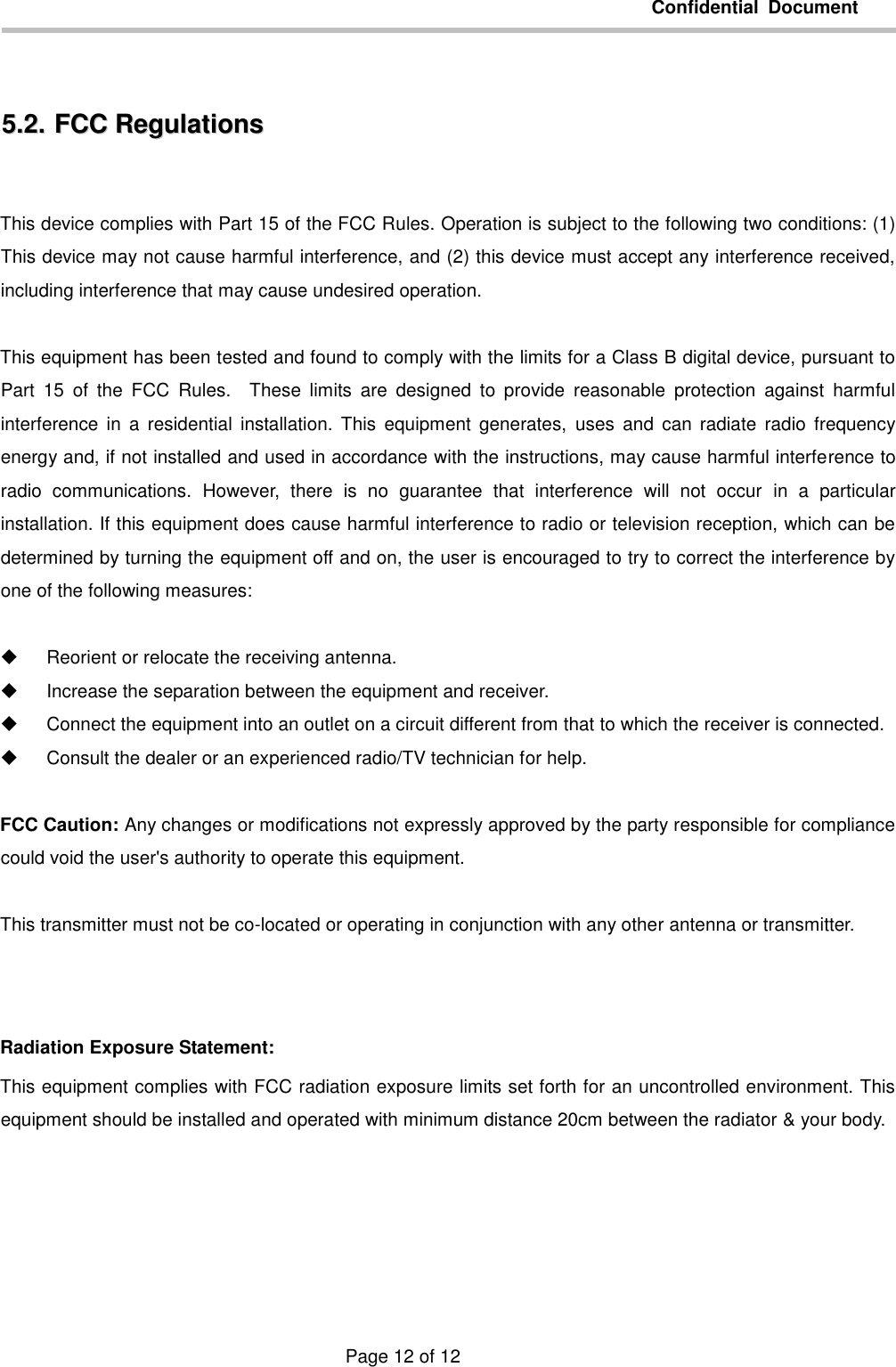         Confidential  Document                                       Page 12 of 12  55..22..  FFCCCC  RReegguullaattiioonnss   This device complies with Part 15 of the FCC Rules. Operation is subject to the following two conditions: (1) This device may not cause harmful interference, and (2) this device must accept any interference received, including interference that may cause undesired operation.  This equipment has been tested and found to comply with the limits for a Class B digital device, pursuant to Part  15  of  the  FCC  Rules.    These  limits  are  designed  to  provide  reasonable  protection  against  harmful interference  in  a  residential  installation.  This  equipment  generates,  uses  and  can  radiate  radio  frequency energy and, if not installed and used in accordance with the instructions, may cause harmful interference to radio  communications.  However,  there  is  no  guarantee  that  interference  will  not  occur  in  a  particular installation. If this equipment does cause harmful interference to radio or television reception, which can be determined by turning the equipment off and on, the user is encouraged to try to correct the interference by one of the following measures:    Reorient or relocate the receiving antenna.   Increase the separation between the equipment and receiver.   Connect the equipment into an outlet on a circuit different from that to which the receiver is connected.   Consult the dealer or an experienced radio/TV technician for help.  FCC Caution: Any changes or modifications not expressly approved by the party responsible for compliance could void the user&apos;s authority to operate this equipment.  This transmitter must not be co-located or operating in conjunction with any other antenna or transmitter.   Radiation Exposure Statement: This equipment complies with FCC radiation exposure limits set forth for an uncontrolled environment. This equipment should be installed and operated with minimum distance 20cm between the radiator &amp; your body.  