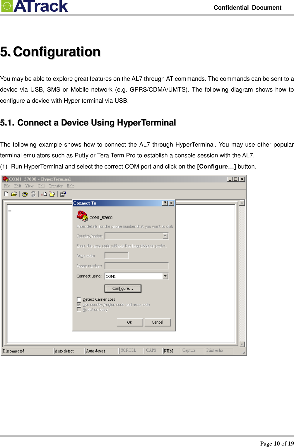         Confidential  Document   Page 10 of 19   55..  CCoonnffiigguurraattiioonn  You may be able to explore great features on the AL7 through AT commands. The commands can be sent to a device via USB, SMS or Mobile network (e.g. GPRS/CDMA/UMTS). The following diagram shows how to configure a device with Hyper terminal via USB.   55..11..  CCoonnnneecctt  aa  DDeevviiccee  UUssiinngg  HHyyppeerrTTeerrmmiinnaall  The following example shows how to connect the AL7 through HyperTerminal. You may use other popular terminal emulators such as Putty or Tera Term Pro to establish a console session with the AL7.   (1)  Run HyperTerminal and select the correct COM port and click on the [Configure…] button.  