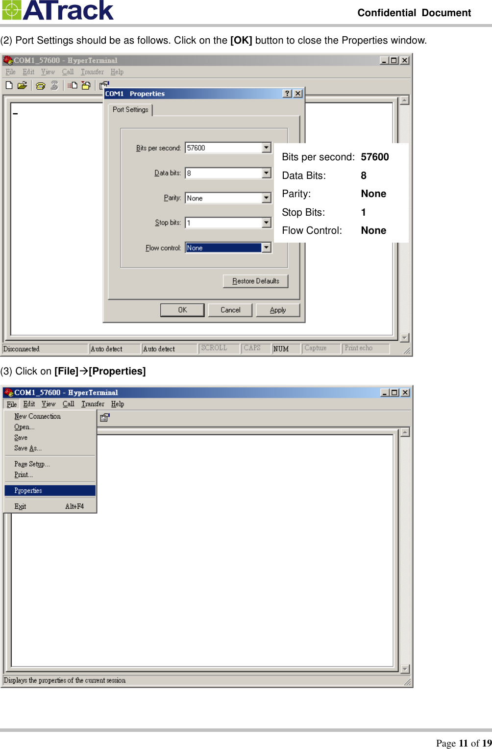         Confidential  Document   Page 11 of 19  (2) Port Settings should be as follows. Click on the [OK] button to close the Properties window.      (3) Click on [File][Properties]  Bits per second:   57600 Data Bits:      8 Parity:      None Stop Bits:      1 Flow Control:    None    