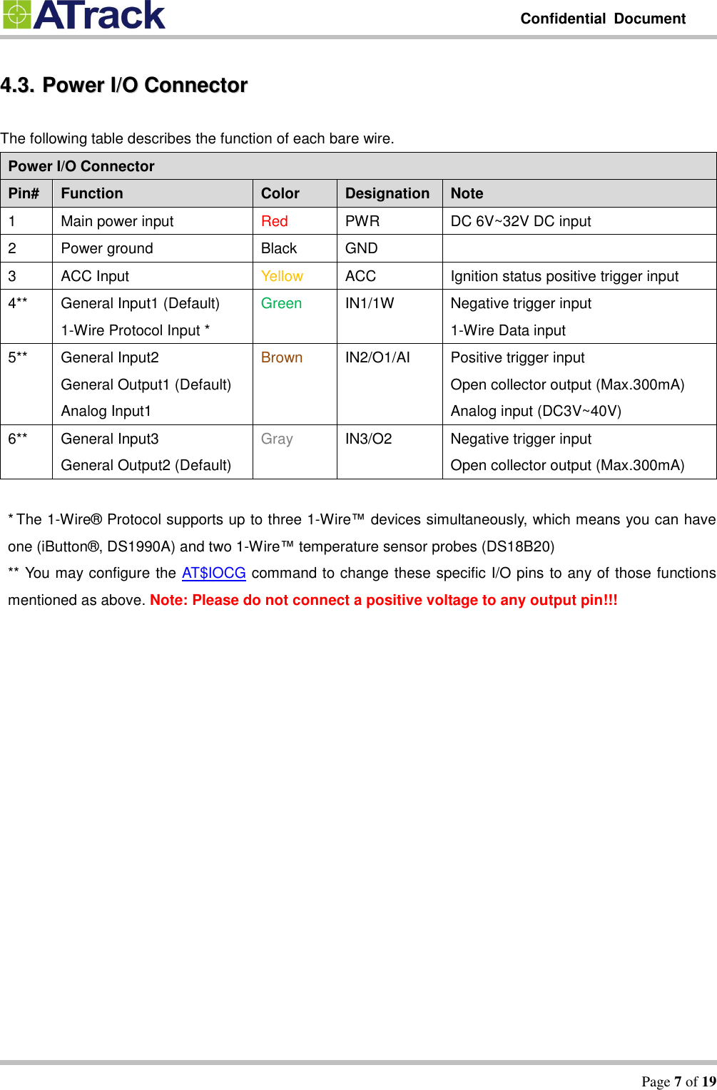         Confidential  Document   Page 7 of 19  44..33..  PPoowweerr  II//OO  CCoonnnneeccttoorr  The following table describes the function of each bare wire. Power I/O Connector   Pin# Function Color Designation Note 1 Main power input Red PWR DC 6V~32V DC input 2 Power ground Black GND  3 ACC Input Yellow ACC Ignition status positive trigger input 4** General Input1 (Default) 1-Wire Protocol Input * Green IN1/1W Negative trigger input 1-Wire Data input 5** General Input2 General Output1 (Default) Analog Input1 Brown IN2/O1/AI Positive trigger input Open collector output (Max.300mA) Analog input (DC3V~40V) 6** General Input3 General Output2 (Default) Gray IN3/O2 Negative trigger input Open collector output (Max.300mA)  * The 1-Wire®  Protocol supports up to three 1-Wire™ devices simultaneously, which means you can have one (iButton® , DS1990A) and two 1-Wire™ temperature sensor probes (DS18B20) ** You may configure the AT$IOCG command to change these specific I/O pins to any of those functions mentioned as above. Note: Please do not connect a positive voltage to any output pin!!! 