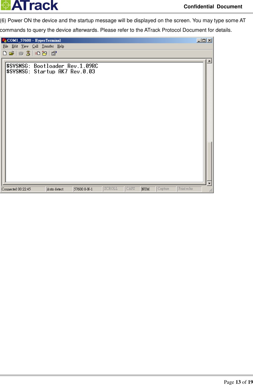         Confidential  Document   Page 13 of 19  (6) Power ON the device and the startup message will be displayed on the screen. You may type some AT commands to query the device afterwards. Please refer to the ATrack Protocol Document for details.      