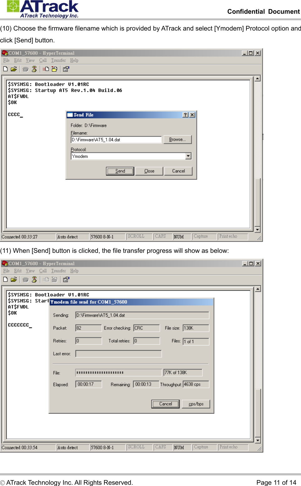         Confidential Document  © ATrack Technology Inc. All Rights Reserved.                                      Page 11 of 14 (10) Choose the firmware filename which is provided by ATrack and select [Ymodem] Protocol option and click [Send] button.  (11) When [Send] button is clicked, the file transfer progress will show as below:  