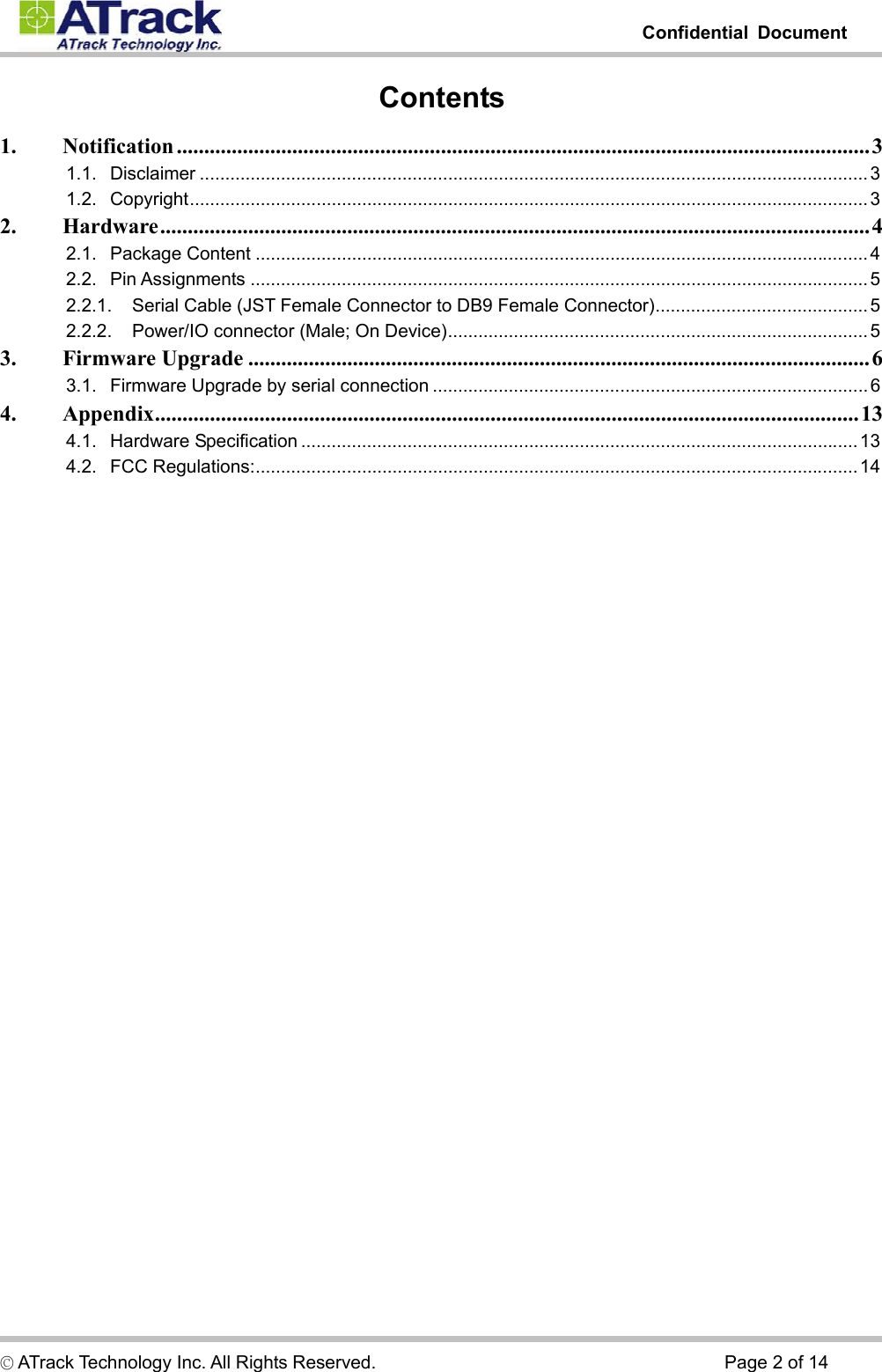         Confidential Document  © ATrack Technology Inc. All Rights Reserved.                                      Page 2 of 14 Contents 1. Notification ..............................................................................................................................3 1.1. Disclaimer ....................................................................................................................................3 1.2. Copyright......................................................................................................................................3 2. Hardware.................................................................................................................................4 2.1. Package Content ......................................................................................................................... 4 2.2. Pin Assignments ..........................................................................................................................5 2.2.1. Serial Cable (JST Female Connector to DB9 Female Connector)..........................................5 2.2.2. Power/IO connector (Male; On Device)................................................................................... 5 3. Firmware Upgrade .................................................................................................................6 3.1. Firmware Upgrade by serial connection ......................................................................................6 4. Appendix................................................................................................................................13 4.1. Hardware Specification ..............................................................................................................13 4.2. FCC Regulations:.......................................................................................................................14    