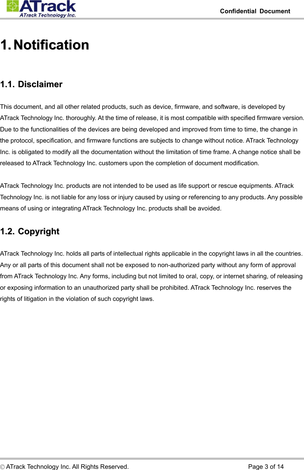         Confidential Document  © ATrack Technology Inc. All Rights Reserved.                                      Page 3 of 14 11..  NNoottiiffiiccaattiioonn  11..11..  DDiissccllaaiimmeerr  This document, and all other related products, such as device, firmware, and software, is developed by ATrack Technology Inc. thoroughly. At the time of release, it is most compatible with specified firmware version. Due to the functionalities of the devices are being developed and improved from time to time, the change in the protocol, specification, and firmware functions are subjects to change without notice. ATrack Technology Inc. is obligated to modify all the documentation without the limitation of time frame. A change notice shall be released to ATrack Technology Inc. customers upon the completion of document modification.  ATrack Technology Inc. products are not intended to be used as life support or rescue equipments. ATrack Technology Inc. is not liable for any loss or injury caused by using or referencing to any products. Any possible means of using or integrating ATrack Technology Inc. products shall be avoided. 11..22..  CCooppyyrriigghhtt  ATrack Technology Inc. holds all parts of intellectual rights applicable in the copyright laws in all the countries. Any or all parts of this document shall not be exposed to non-authorized party without any form of approval from ATrack Technology Inc. Any forms, including but not limited to oral, copy, or internet sharing, of releasing or exposing information to an unauthorized party shall be prohibited. ATrack Technology Inc. reserves the rights of litigation in the violation of such copyright laws. 