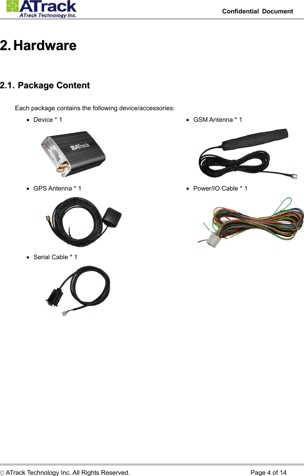         Confidential Document  © ATrack Technology Inc. All Rights Reserved.                                      Page 4 of 14 22..  HHaarrddwwaarree  22..11..  PPaacckkaaggee  CCoonntteenntt  Each package contains the following device/accessories: •   Device * 1  •   GPS Antenna * 1  •   Serial Cable * 1  •   GSM Antenna * 1  •   Power/IO Cable * 1  