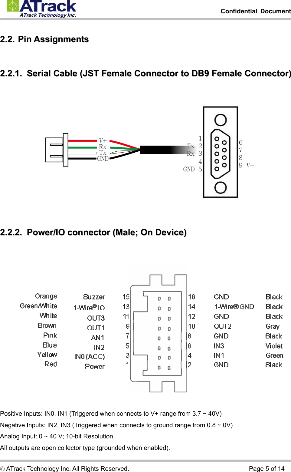         Confidential Document  © ATrack Technology Inc. All Rights Reserved.                                      Page 5 of 14 22..22..  PPiinn  AAssssiiggnnmmeennttss  22..22..11..    SSeerriiaall  CCaabbllee  ((JJSSTT  FFeemmaallee  CCoonnnneeccttoorr  ttoo  DDBB99  FFeemmaallee  CCoonnnneeccttoorr))   22..22..22..    PPoowweerr//IIOO  ccoonnnneeccttoorr  ((MMaallee;;  OOnn  DDeevviiccee))     Positive Inputs: IN0, IN1 (Triggered when connects to V+ range from 3.7 ~ 40V) Negative Inputs: IN2, IN3 (Triggered when connects to ground range from 0.8 ~ 0V) Analog Input: 0 ~ 40 V; 10-bit Resolution. All outputs are open collector type (grounded when enabled). 