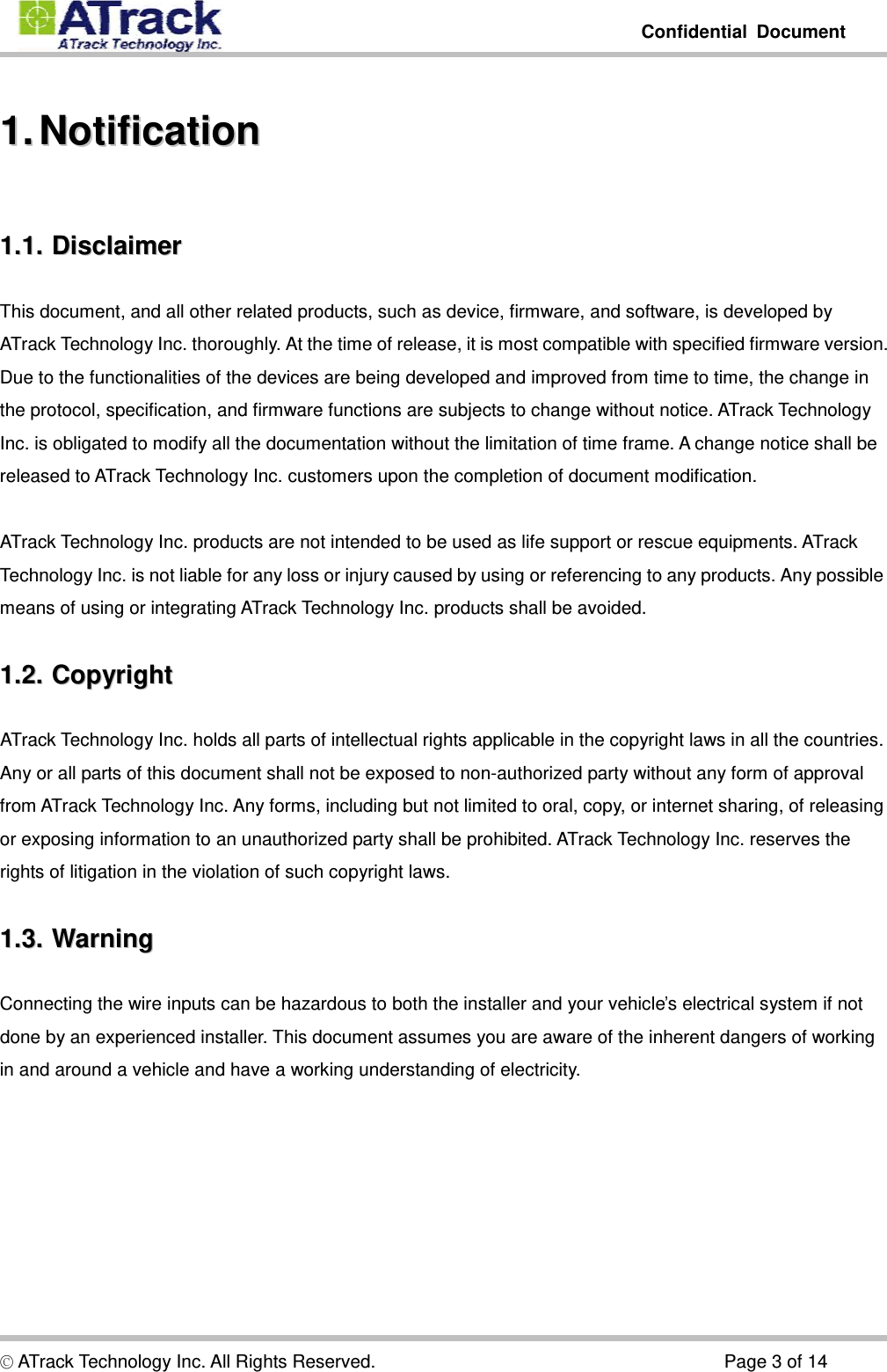         Confidential Document  © ATrack Technology Inc. All Rights Reserved.                                      Page 3 of 14 11..  NNoottiiffiiccaattiioonn  11..11..  DDiissccllaaiimmeerr  This document, and all other related products, such as device, firmware, and software, is developed by ATrack Technology Inc. thoroughly. At the time of release, it is most compatible with specified firmware version. Due to the functionalities of the devices are being developed and improved from time to time, the change in the protocol, specification, and firmware functions are subjects to change without notice. ATrack Technology Inc. is obligated to modify all the documentation without the limitation of time frame. A change notice shall be released to ATrack Technology Inc. customers upon the completion of document modification.  ATrack Technology Inc. products are not intended to be used as life support or rescue equipments. ATrack Technology Inc. is not liable for any loss or injury caused by using or referencing to any products. Any possible means of using or integrating ATrack Technology Inc. products shall be avoided. 11..22..  CCooppyyrriigghhtt  ATrack Technology Inc. holds all parts of intellectual rights applicable in the copyright laws in all the countries. Any or all parts of this document shall not be exposed to non-authorized party without any form of approval from ATrack Technology Inc. Any forms, including but not limited to oral, copy, or internet sharing, of releasing or exposing information to an unauthorized party shall be prohibited. ATrack Technology Inc. reserves the rights of litigation in the violation of such copyright laws. 11..33..  WWaarrnniinngg  Connecting the wire inputs can be hazardous to both the installer and your vehicle’s electrical system if not done by an experienced installer. This document assumes you are aware of the inherent dangers of working in and around a vehicle and have a working understanding of electricity. 