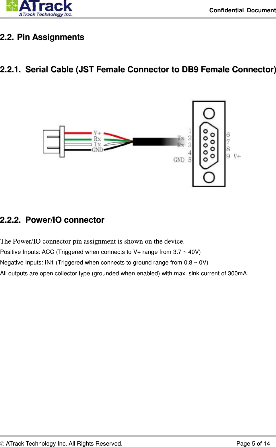         Confidential Document  © ATrack Technology Inc. All Rights Reserved.                                      Page 5 of 14 22..22..  PPiinn  AAssssiiggnnmmeennttss  22..22..11..    SSeerriiaall  CCaabbllee  ((JJSSTT  FFeemmaallee  CCoonnnneeccttoorr  ttoo  DDBB99  FFeemmaallee  CCoonnnneeccttoorr))   22..22..22..    PPoowweerr//IIOO  ccoonnnneeccttoorr  The Power/IO connector pin assignment is shown on the device. Positive Inputs: ACC (Triggered when connects to V+ range from 3.7 ~ 40V) Negative Inputs: IN1 (Triggered when connects to ground range from 0.8 ~ 0V) All outputs are open collector type (grounded when enabled) with max. sink current of 300mA. 