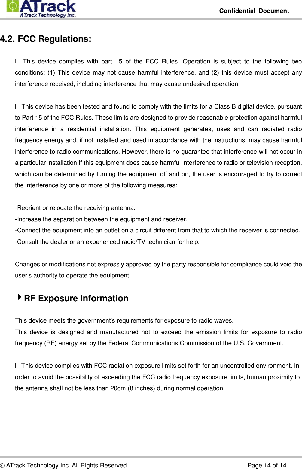         Confidential Document  © ATrack Technology Inc. All Rights Reserved.                                      Page 14 of 14 44..22..  FFCCCC  RReegguullaattiioonnss::  l This device complies with part 15 of the FCC Rules. Operation is subject to the following two conditions: (1) This device may not cause harmful interference, and (2) this device must accept any interference received, including interference that may cause undesired operation.  l This device has been tested and found to comply with the limits for a Class B digital device, pursuant to Part 15 of the FCC Rules. These limits are designed to provide reasonable protection against harmful interference in a residential installation. This equipment generates, uses and can radiated radio frequency energy and, if not installed and used in accordance with the instructions, may cause harmful interference to radio communications. However, there is no guarantee that interference will not occur in a particular installation If this equipment does cause harmful interference to radio or television reception, which can be determined by turning the equipment off and on, the user is encouraged to try to correct the interference by one or more of the following measures:  -Reorient or relocate the receiving antenna. -Increase the separation between the equipment and receiver. -Connect the equipment into an outlet on a circuit different from that to which the receiver is connected. -Consult the dealer or an experienced radio/TV technician for help.  Changes or modifications not expressly approved by the party responsible for compliance could void the user‘s authority to operate the equipment.  RF Exposure Information  This device meets the government’s requirements for exposure to radio waves. This device is designed and manufactured not to exceed the emission limits for exposure to radio frequency (RF) energy set by the Federal Communications Commission of the U.S. Government.  l This device complies with FCC radiation exposure limits set forth for an uncontrolled environment. In order to avoid the possibility of exceeding the FCC radio frequency exposure limits, human proximity to the antenna shall not be less than 20cm (8 inches) during normal operation.  