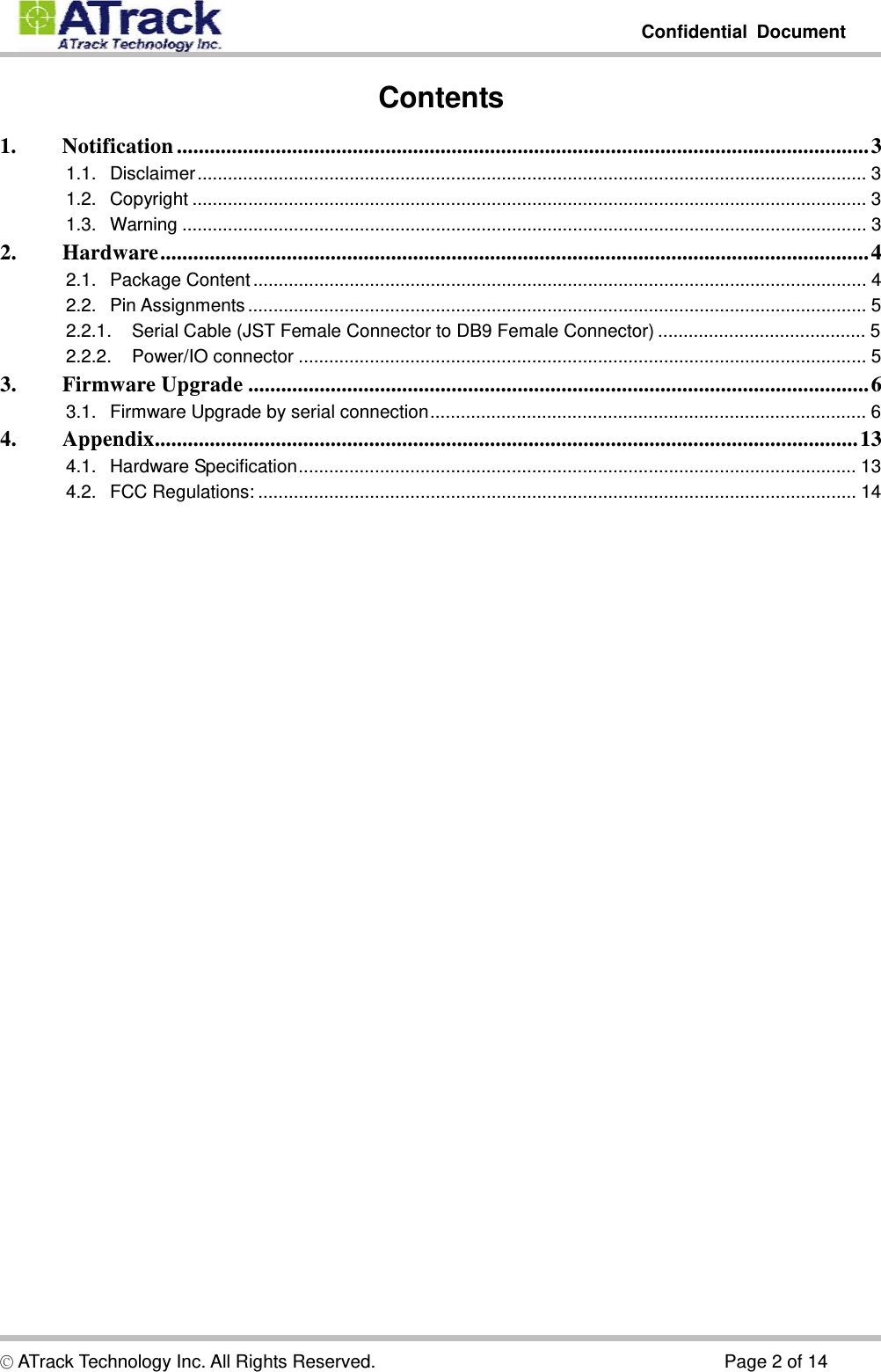         Confidential Document  © ATrack Technology Inc. All Rights Reserved.                                      Page 2 of 14 Contents 1. Notification..............................................................................................................................3 1.1. Disclaimer....................................................................................................................................3 1.2. Copyright.....................................................................................................................................3 1.3. Warning.......................................................................................................................................3 2. Hardware.................................................................................................................................4 2.1. Package Content.........................................................................................................................4 2.2. Pin Assignments..........................................................................................................................5 2.2.1. Serial Cable (JST Female Connector to DB9 Female Connector).........................................5 2.2.2. Power/IO connector................................................................................................................5 3. Firmware Upgrade.................................................................................................................6 3.1. Firmware Upgrade by serial connection......................................................................................6 4. Appendix................................................................................................................................13 4.1. Hardware Specification..............................................................................................................13 4.2. FCC Regulations:......................................................................................................................14    