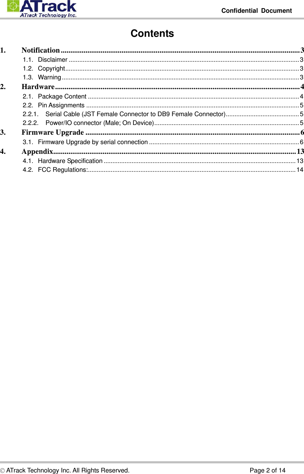         Confidential Document  © ATrack Technology Inc. All Rights Reserved.                                      Page 2 of 14 Contents 1.Notification .............................................................................................................................. 31.1.Disclaimer .................................................................................................................................... 31.2.Copyright ...................................................................................................................................... 31.3.Warning ........................................................................................................................................ 32.Hardware ................................................................................................................................. 42.1.Package Content ......................................................................................................................... 42.2.Pin Assignments .......................................................................................................................... 52.2.1.Serial Cable (JST Female Connector to DB9 Female Connector) .......................................... 52.2.2.Power/IO connector (Male; On Device) ................................................................................... 53.Firmware Upgrade ................................................................................................................. 63.1.Firmware Upgrade by serial connection ...................................................................................... 64.Appendix ................................................................................................................................ 134.1.Hardware Specification .............................................................................................................. 134.2.FCC Regulations: ....................................................................................................................... 14   