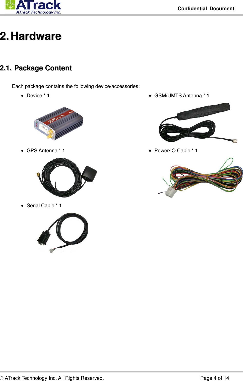         Confidential Document  © ATrack Technology Inc. All Rights Reserved.                                      Page 4 of 14 22..  HHaarrddwwaarree  22..11..  PPaacckkaaggee  CCoonntteenntt  Each package contains the following device/accessories: •   Device * 1  •   GPS Antenna * 1  •   Serial Cable * 1  •   GSM/UMTS Antenna * 1  •   Power/IO Cable * 1  