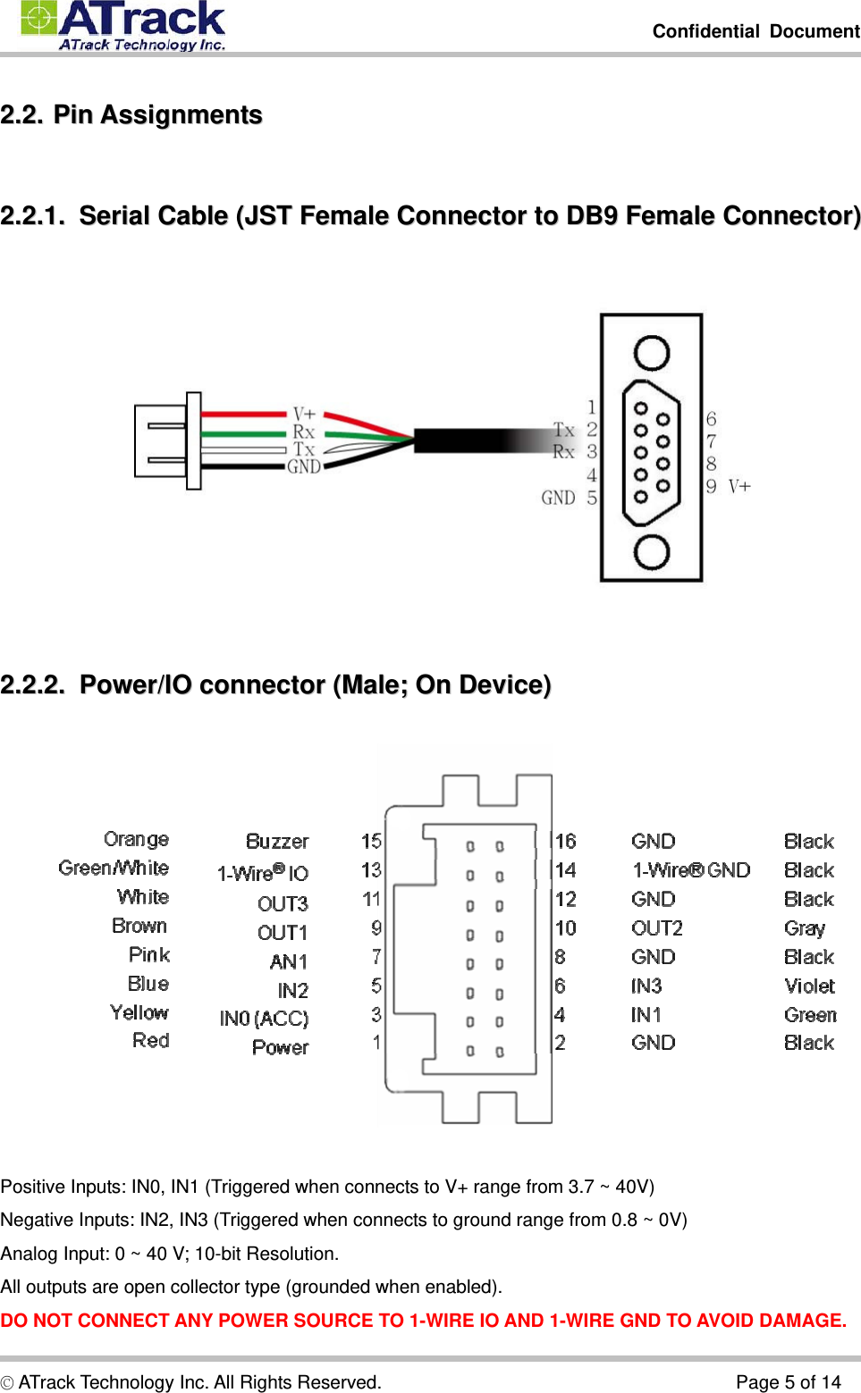         Confidential Document  © ATrack Technology Inc. All Rights Reserved.                                      Page 5 of 14 22..22..  PPiinn  AAssssiiggnnmmeennttss  22..22..11..    SSeerriiaall  CCaabbllee  ((JJSSTT  FFeemmaallee  CCoonnnneeccttoorr  ttoo  DDBB99  FFeemmaallee  CCoonnnneeccttoorr))   22..22..22..    PPoowweerr//IIOO  ccoonnnneeccttoorr  ((MMaallee;;  OOnn  DDeevviiccee))    Positive Inputs: IN0, IN1 (Triggered when connects to V+ range from 3.7 ~ 40V) Negative Inputs: IN2, IN3 (Triggered when connects to ground range from 0.8 ~ 0V) Analog Input: 0 ~ 40 V; 10-bit Resolution. All outputs are open collector type (grounded when enabled). DO NOT CONNECT ANY POWER SOURCE TO 1-WIRE IO AND 1-WIRE GND TO AVOID DAMAGE. 