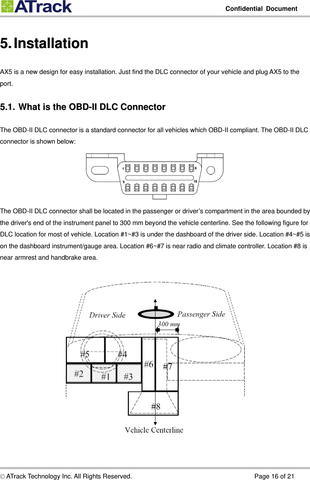         Confidential Document  5.5.  Installation  InstallationAX5 is a new design for easy installation. Just find the DLC connector of your vehicle and plug AX5 to the port. 5.1.5.1.  What  is  the  OBD-II  DLC  Connector  What is the OBD-II DLC ConnectorThe OBD-II DLC connector is a standard connector for all vehicles which OBD-II compliant. The OBD-II DLC connector is shown below:  The OBD-II DLC connector shall be located in the passenger or driver’s compartment in the area bounded by the driver&apos;s end of the instrument panel to 300 mm beyond the vehicle centerline. See the following figure for DLC location for most of vehicle. Location #1~#3 is under the dashboard of the driver side. Location #4~#5 is on the dashboard instrument/gauge area. Location #6~#7 is near radio and climate controller. Location #8 is near armrest and handbrake area.    © ATrack Technology Inc. All Rights Reserved.                                      Page 16 of 21 