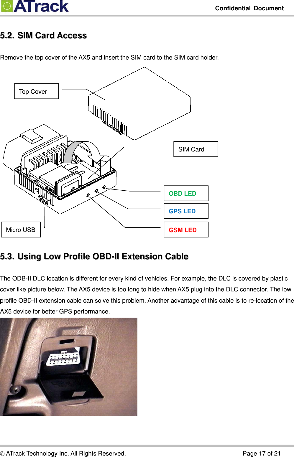         Confidential Document  5.2.5.2.  SIM  Card  Access  SIM Card AccessRemove the top cover of the AX5 and insert the SIM card to the SIM card holder.  Top Cover SIM Card OBD LED GPS LED GSM LED   Micro USB 5.3.5.3.  Using  Low  Profile  OBD-II  Extension  Cable  Using Low Profile OBD-II Extension CableThe ODB-II DLC location is different for every kind of vehicles. For example, the DLC is covered by plastic cover like picture below. The AX5 device is too long to hide when AX5 plug into the DLC connector. The low profile OBD-II extension cable can solve this problem. Another advantage of this cable is to re-location of the AX5 device for better GPS performance.  © ATrack Technology Inc. All Rights Reserved.                                      Page 17 of 21 