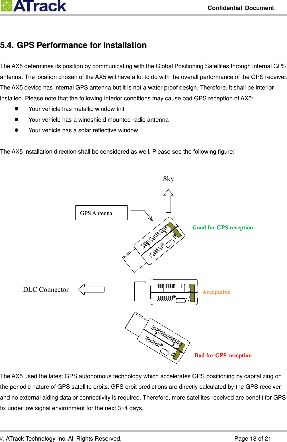         Confidential Document   5.4.5.4.  GPS  Performance  for  Installation  GPS Performance for InstallationThe AX5 determines its position by communicating with the Global Positioning Satellites through internal GPS antenna. The location chosen of the AX5 will have a lot to do with the overall performance of the GPS receiver. The AX5 device has internal GPS antenna but it is not a water proof design. Therefore, it shall be interior installed. Please note that the following interior conditions may cause bad GPS reception of AX5: z  Your vehicle has metallic window tint z  Your vehicle has a windshield mounted radio antenna z  Your vehicle has a solar reflective window  The AX5 installation direction shall be considered as well. Please see the following figure:   Sky     GPS Antenna Good for GPS reception DLC Connector  Acceptable Bad for GPS reception The AX5 used the latest GPS autonomous technology which accelerates GPS positioning by capitalizing on the periodic nature of GPS satellite orbits. GPS orbit predictions are directly calculated by the GPS receiver and no external aiding data or connectivity is required. Therefore, more satellites received are benefit for GPS fix under low signal environment for the next 3~4 days. © ATrack Technology Inc. All Rights Reserved.                                      Page 18 of 21 