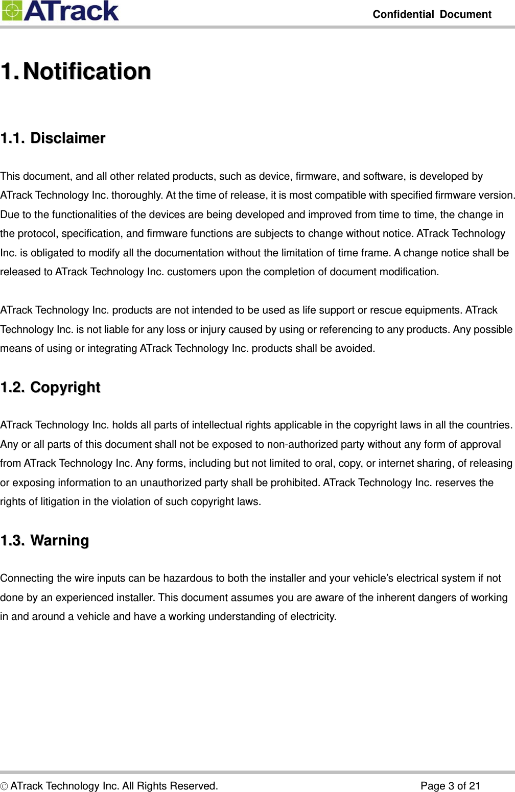         Confidential Document  1.1.  Notification  Notification1.1.1.1.  Disclaimer  DisclaimerThis document, and all other related products, such as device, firmware, and software, is developed by ATrack Technology Inc. thoroughly. At the time of release, it is most compatible with specified firmware version. Due to the functionalities of the devices are being developed and improved from time to time, the change in the protocol, specification, and firmware functions are subjects to change without notice. ATrack Technology Inc. is obligated to modify all the documentation without the limitation of time frame. A change notice shall be released to ATrack Technology Inc. customers upon the completion of document modification.  ATrack Technology Inc. products are not intended to be used as life support or rescue equipments. ATrack Technology Inc. is not liable for any loss or injury caused by using or referencing to any products. Any possible means of using or integrating ATrack Technology Inc. products shall be avoided. 1.2.1.2.  Copyright  CopyrightATrack Technology Inc. holds all parts of intellectual rights applicable in the copyright laws in all the countries. Any or all parts of this document shall not be exposed to non-authorized party without any form of approval from ATrack Technology Inc. Any forms, including but not limited to oral, copy, or internet sharing, of releasing or exposing information to an unauthorized party shall be prohibited. ATrack Technology Inc. reserves the rights of litigation in the violation of such copyright laws. 1.3.1.3.  Warning  WarningConnecting the wire inputs can be hazardous to both the installer and your vehicle’s electrical system if not done by an experienced installer. This document assumes you are aware of the inherent dangers of working in and around a vehicle and have a working understanding of electricity. © ATrack Technology Inc. All Rights Reserved.                                      Page 3 of 21 