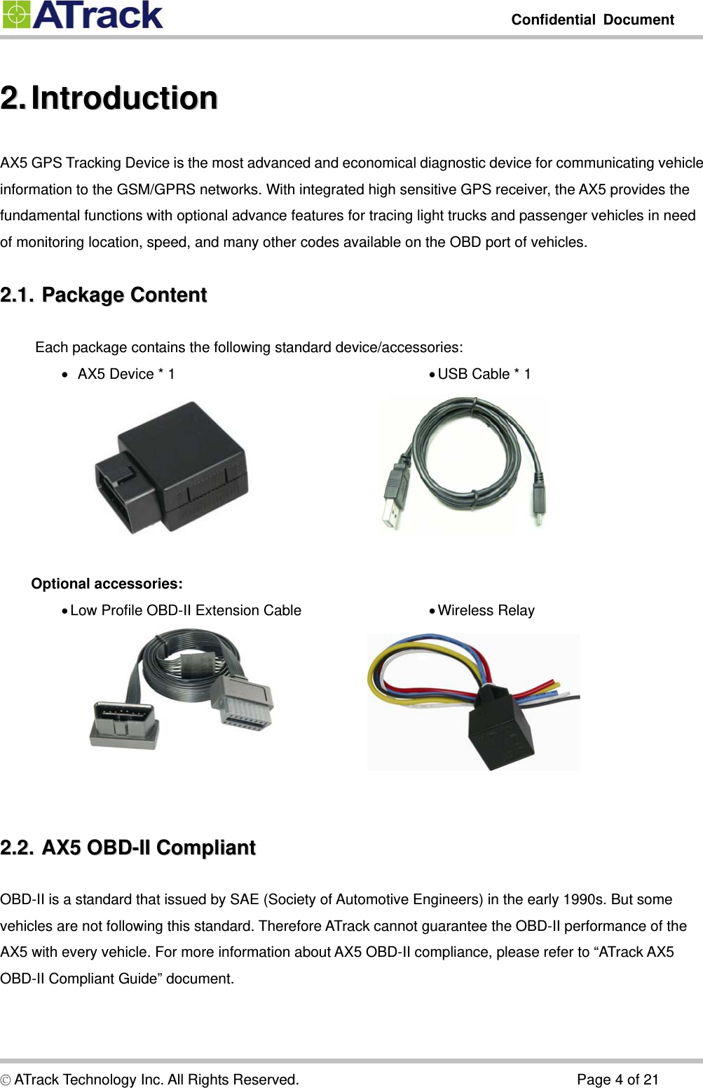         Confidential Document  © ATrack Technology Inc. All Rights Reserved.                                      Page 4 of 21 2.2.  Introduction  IntroductionAX5 GPS Tracking Device is the most advanced and economical diagnostic device for communicating vehicle information to the GSM/GPRS networks. With integrated high sensitive GPS receiver, the AX5 provides the fundamental functions with optional advance features for tracing light trucks and passenger vehicles in need of monitoring location, speed, and many other codes available on the OBD port of vehicles. 2.1.2.1.  Package  Content  Package ContentEach package contains the following standard device/accessories: •   AX5 Device * 1  • USB Cable * 1     Optional accessories: • Wireless Relay • Low Profile OBD-II Extension Cable      2.2.2.2.  AX5  OBD-II  Compliant  AX5 OBD-II CompliantOBD-II is a standard that issued by SAE (Society of Automotive Engineers) in the early 1990s. But some vehicles are not following this standard. Therefore ATrack cannot guarantee the OBD-II performance of the AX5 with every vehicle. For more information about AX5 OBD-II compliance, please refer to “ATrack AX5 OBD-II Compliant Guide” document.  