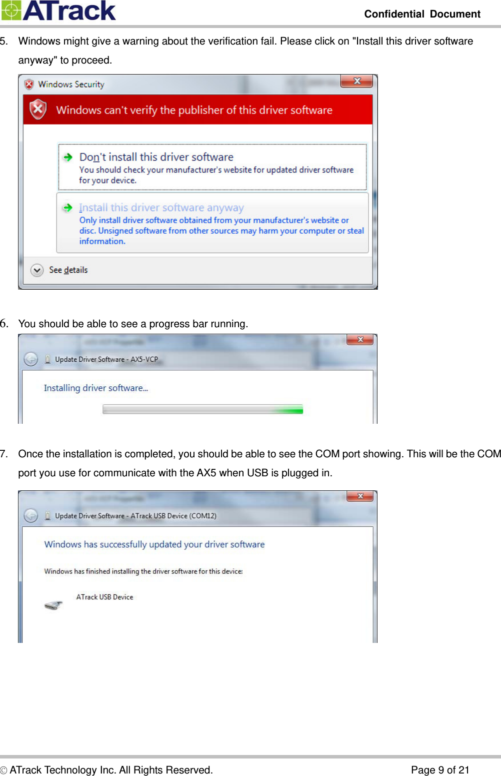         Confidential Document  5.  Windows might give a warning about the verification fail. Please click on &quot;Install this driver software anyway&quot; to proceed.   6. You should be able to see a progress bar running.   7.  Once the installation is completed, you should be able to see the COM port showing. This will be the COM port you use for communicate with the AX5 when USB is plugged in. © ATrack Technology Inc. All Rights Reserved.                                      Page 9 of 21 