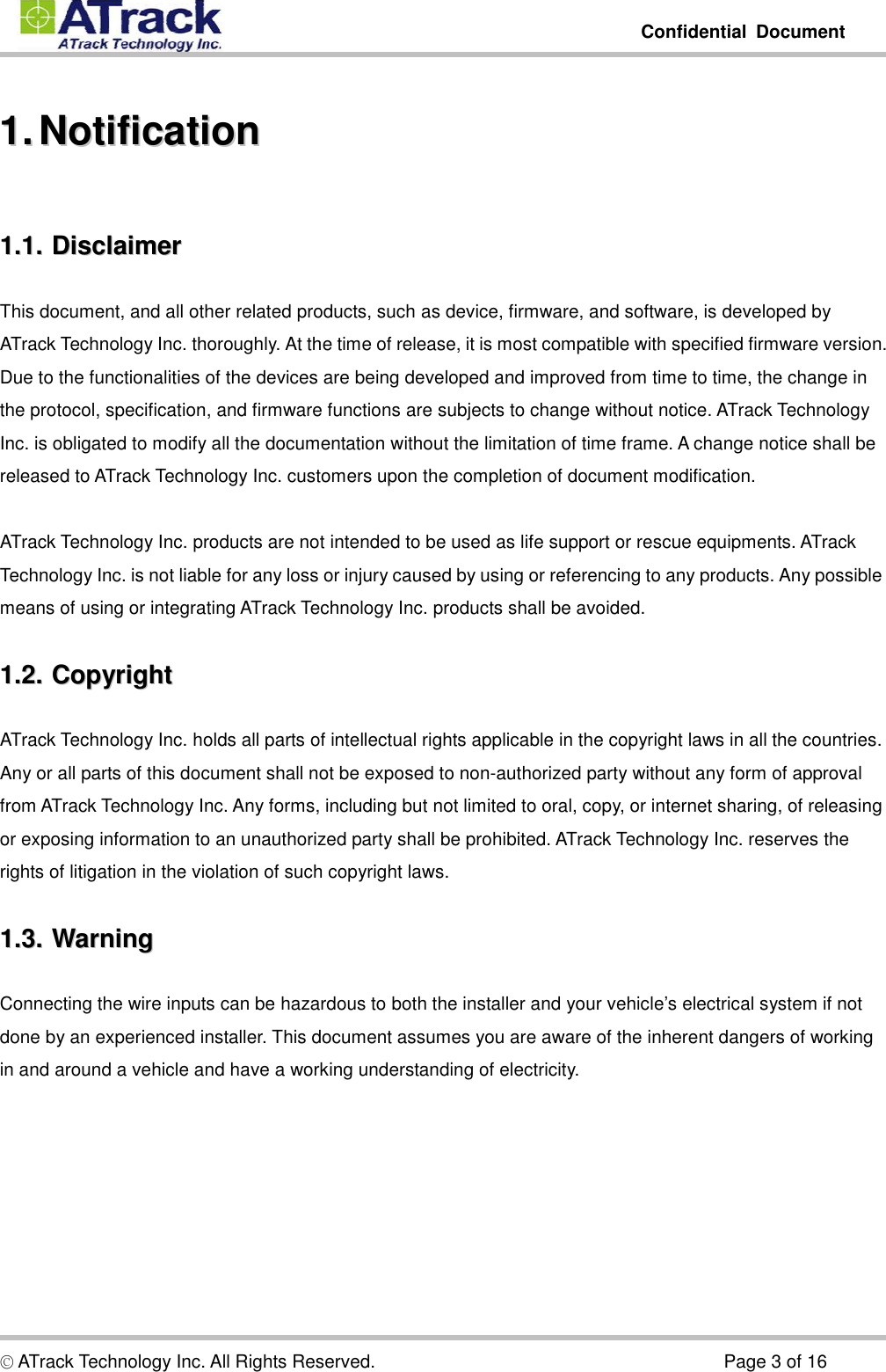         Confidential  Document  © ATrack Technology Inc. All Rights Reserved.                                                                            Page 3 of 16 11..  NNoottiiffiiccaattiioonn  11..11..  DDiissccllaaiimmeerr  This document, and all other related products, such as device, firmware, and software, is developed by ATrack Technology Inc. thoroughly. At the time of release, it is most compatible with specified firmware version. Due to the functionalities of the devices are being developed and improved from time to time, the change in the protocol, specification, and firmware functions are subjects to change without notice. ATrack Technology Inc. is obligated to modify all the documentation without the limitation of time frame. A change notice shall be released to ATrack Technology Inc. customers upon the completion of document modification.  ATrack Technology Inc. products are not intended to be used as life support or rescue equipments. ATrack Technology Inc. is not liable for any loss or injury caused by using or referencing to any products. Any possible means of using or integrating ATrack Technology Inc. products shall be avoided. 11..22..  CCooppyyrriigghhtt  ATrack Technology Inc. holds all parts of intellectual rights applicable in the copyright laws in all the countries. Any or all parts of this document shall not be exposed to non-authorized party without any form of approval from ATrack Technology Inc. Any forms, including but not limited to oral, copy, or internet sharing, of releasing or exposing information to an unauthorized party shall be prohibited. ATrack Technology Inc. reserves the rights of litigation in the violation of such copyright laws. 11..33..  WWaarrnniinngg  Connecting the wire inputs can be hazardous to both the installer and your vehicle’s electrical system if not done by an experienced installer. This document assumes you are aware of the inherent dangers of working in and around a vehicle and have a working understanding of electricity. 