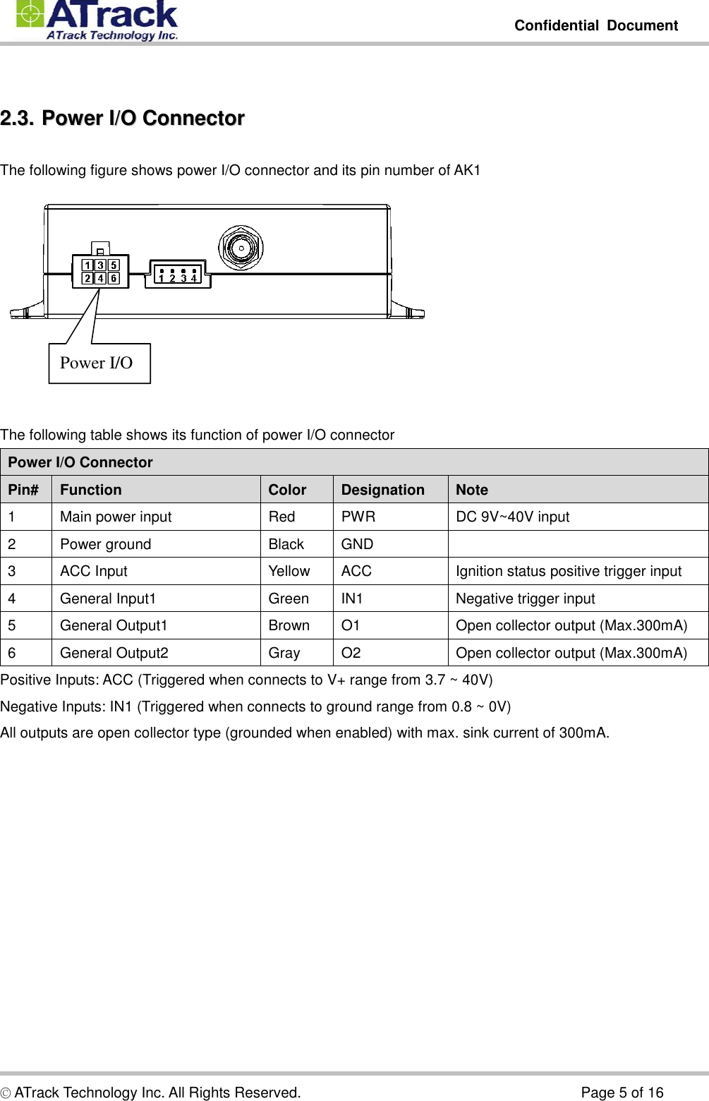         Confidential  Document  © ATrack Technology Inc. All Rights Reserved.                                                                            Page 5 of 16  22..33..  PPoowweerr  II//OO  CCoonnnneeccttoorr  The following figure shows power I/O connector and its pin number of AK1     The following table shows its function of power I/O connector Power I/O Connector Pin# Function  Color  Designation  Note 1  Main power input  Red  PWR  DC 9V~40V input 2  Power ground  Black  GND   3  ACC Input  Yellow  ACC  Ignition status positive trigger input 4  General Input1  Green  IN1  Negative trigger input 5  General Output1  Brown  O1  Open collector output (Max.300mA) 6  General Output2  Gray  O2  Open collector output (Max.300mA) Positive Inputs: ACC (Triggered when connects to V+ range from 3.7 ~ 40V) Negative Inputs: IN1 (Triggered when connects to ground range from 0.8 ~ 0V) All outputs are open collector type (grounded when enabled) with max. sink current of 300mA. Power I/O 