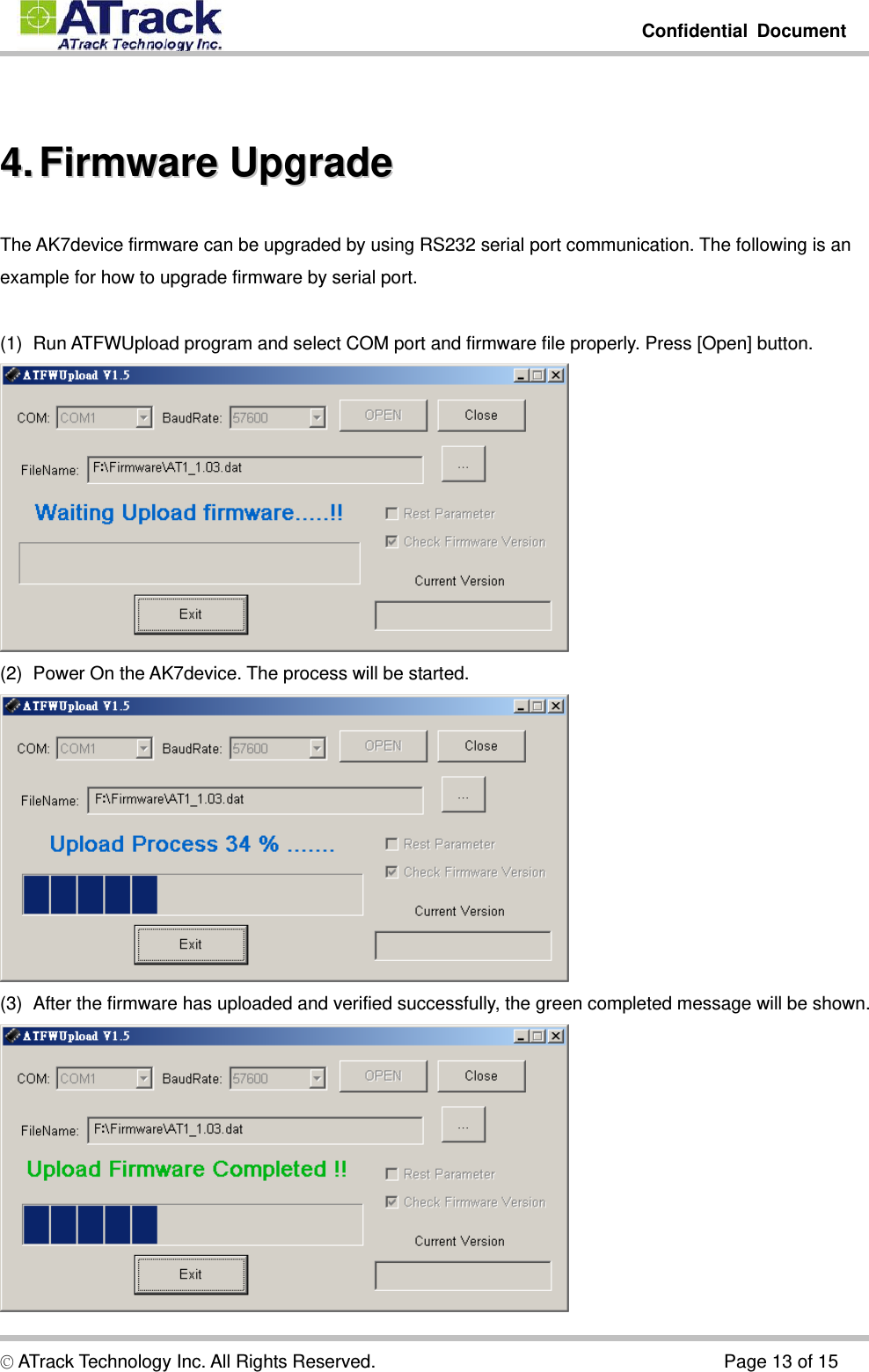         Confidential Document  © ATrack Technology Inc. All Rights Reserved.                                      Page 13 of 15  44..  FFiirrmmwwaarree  UUppggrraaddee  The AK7device firmware can be upgraded by using RS232 serial port communication. The following is an example for how to upgrade firmware by serial port.  (1)  Run ATFWUpload program and select COM port and firmware file properly. Press [Open] button.  (2)  Power On the AK7device. The process will be started.  (3)  After the firmware has uploaded and verified successfully, the green completed message will be shown.  