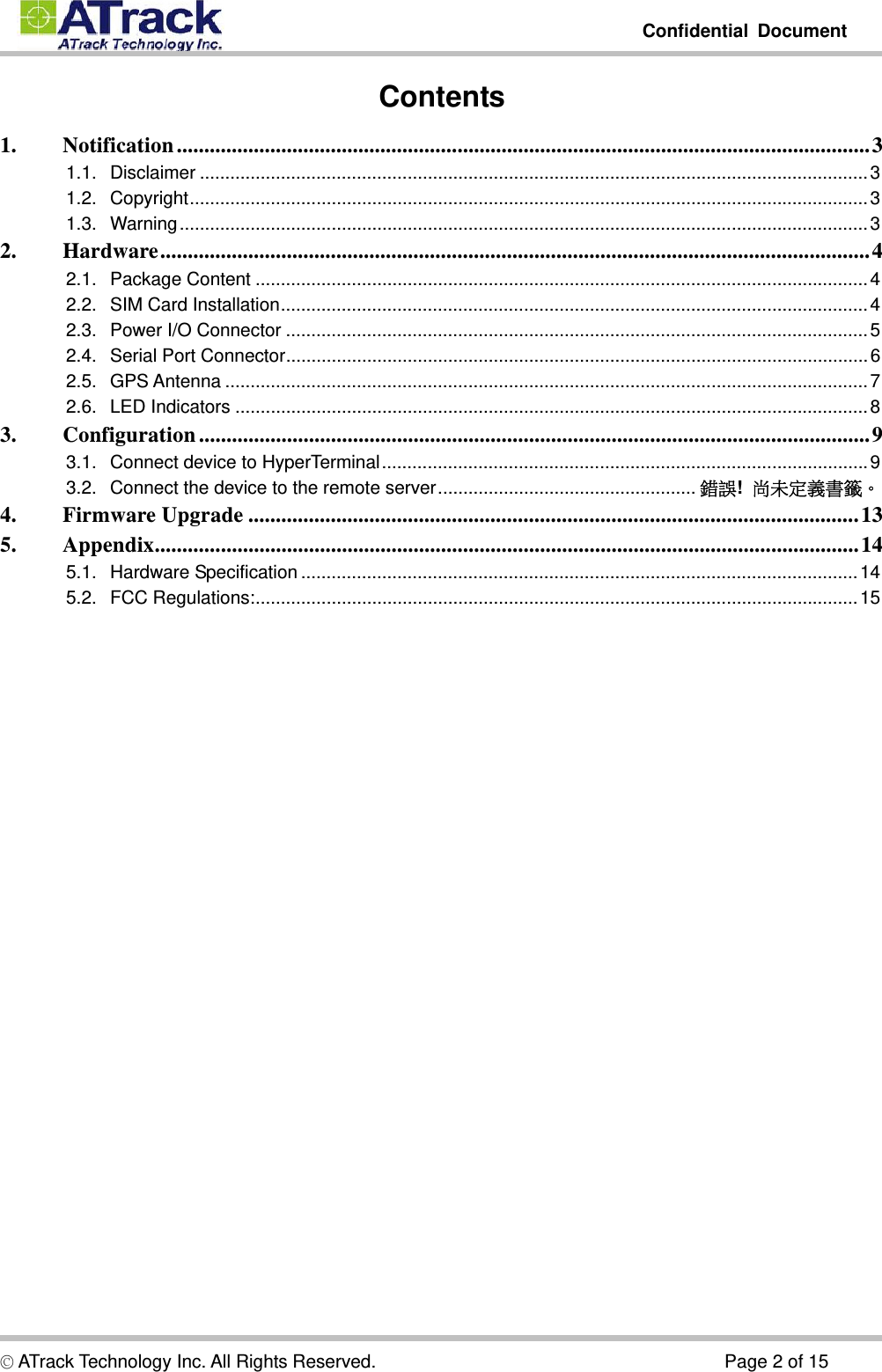         Confidential Document  © ATrack Technology Inc. All Rights Reserved.                                      Page 2 of 15 Contents 1.Notification .............................................................................................................................. 31.1.Disclaimer .................................................................................................................................... 31.2.Copyright ...................................................................................................................................... 31.3.Warning ........................................................................................................................................ 32.Hardware ................................................................................................................................. 42.1.Package Content ......................................................................................................................... 42.2.SIM Card Installation .................................................................................................................... 42.3.Power I/O Connector ................................................................................................................... 52.4.Serial Port Connector ................................................................................................................... 62.5.GPS Antenna ............................................................................................................................... 72.6.LED Indicators ............................................................................................................................. 83.Configuration .......................................................................................................................... 93.1.Connect device to HyperTerminal ................................................................................................ 93.2.Connect the device to the remote server ...................................................  錯誤!  尚未定義書籤。4.Firmware Upgrade ............................................................................................................... 135.Appendix ................................................................................................................................ 145.1.Hardware Specification .............................................................................................................. 145.2.FCC Regulations: ....................................................................................................................... 15   
