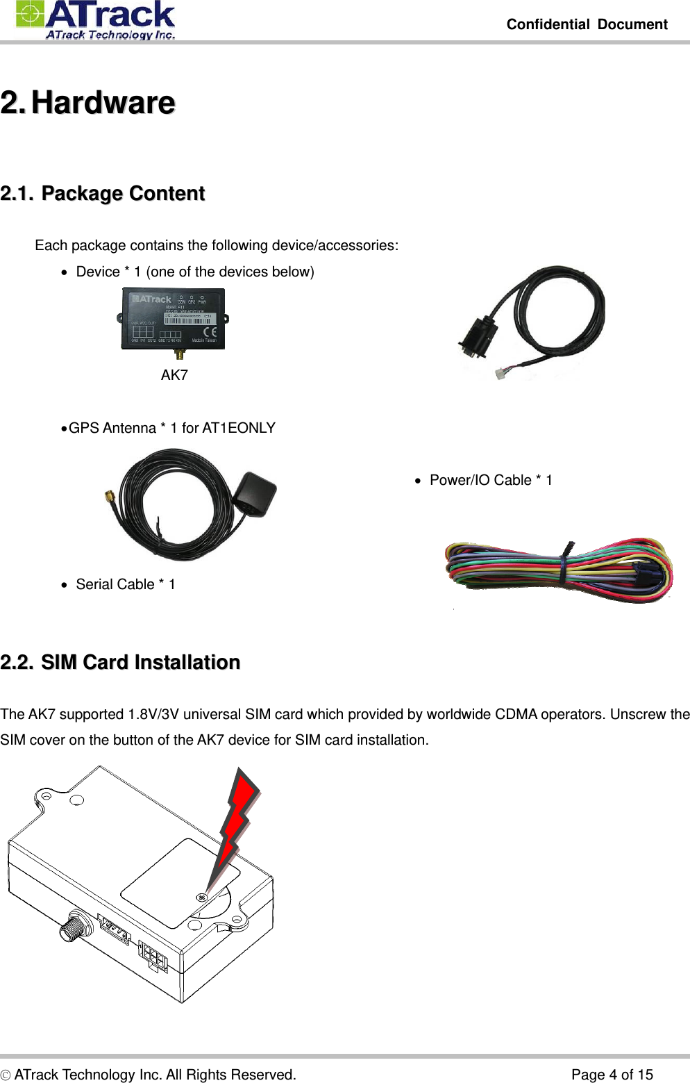         Confidential Document  © ATrack Technology Inc. All Rights Reserved.                                      Page 4 of 15 22..  HHaarrddwwaarree  22..11..  PPaacckkaaggee  CCoonntteenntt  Each package contains the following device/accessories:    Device * 1 (one of the devices below)                     AK7       GPS Antenna * 1 for AT1EONLY     Serial Cable * 1        Power/IO Cable * 1  22..22..  SSIIMM  CCaarrdd  IInnssttaallllaattiioonn  The AK7 supported 1.8V/3V universal SIM card which provided by worldwide CDMA operators. Unscrew the SIM cover on the button of the AK7 device for SIM card installation.  