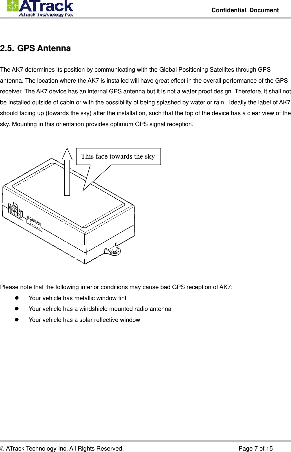         Confidential Document  © ATrack Technology Inc. All Rights Reserved.                                      Page 7 of 15  22..55..  GGPPSS  AAnntteennnnaa  The AK7 determines its position by communicating with the Global Positioning Satellites through GPS antenna. The location where the AK7 is installed will have great effect in the overall performance of the GPS receiver. The AK7 device has an internal GPS antenna but it is not a water proof design. Therefore, it shall not be installed outside of cabin or with the possibility of being splashed by water or rain . Ideally the label of AK7 should facing up (towards the sky) after the installation, such that the top of the device has a clear view of the sky. Mounting in this orientation provides optimum GPS signal reception.     Please note that the following interior conditions may cause bad GPS reception of AK7:   Your vehicle has metallic window tint   Your vehicle has a windshield mounted radio antenna   Your vehicle has a solar reflective window This face towards the sky 