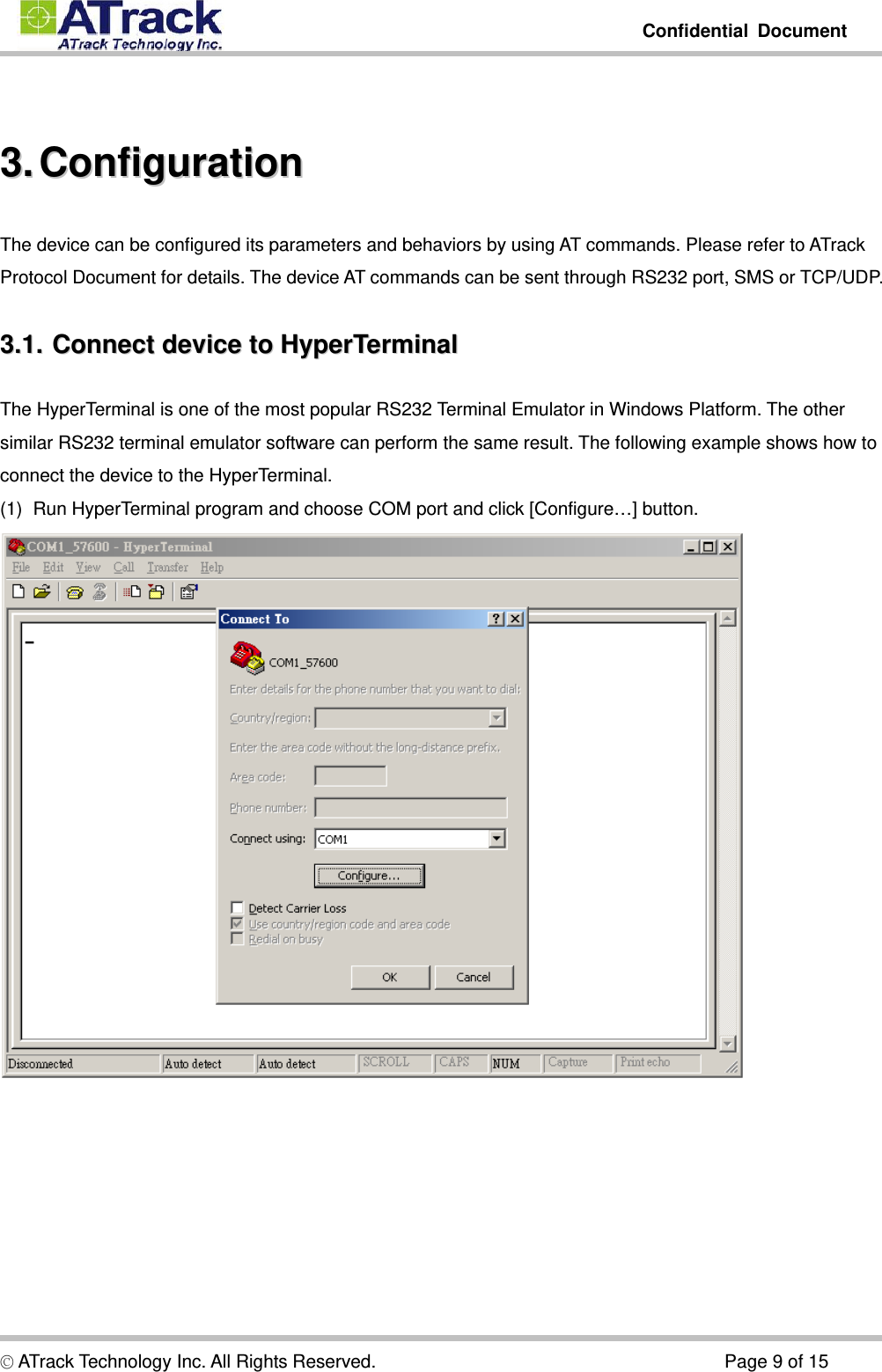         Confidential Document  © ATrack Technology Inc. All Rights Reserved.                                      Page 9 of 15  33..  CCoonnffiigguurraattiioonn  The device can be configured its parameters and behaviors by using AT commands. Please refer to ATrack Protocol Document for details. The device AT commands can be sent through RS232 port, SMS or TCP/UDP. 33..11..  CCoonnnneecctt  ddeevviiccee  ttoo  HHyyppeerrTTeerrmmiinnaall  The HyperTerminal is one of the most popular RS232 Terminal Emulator in Windows Platform. The other similar RS232 terminal emulator software can perform the same result. The following example shows how to connect the device to the HyperTerminal. (1)  Run HyperTerminal program and choose COM port and click [Configure…] button.  