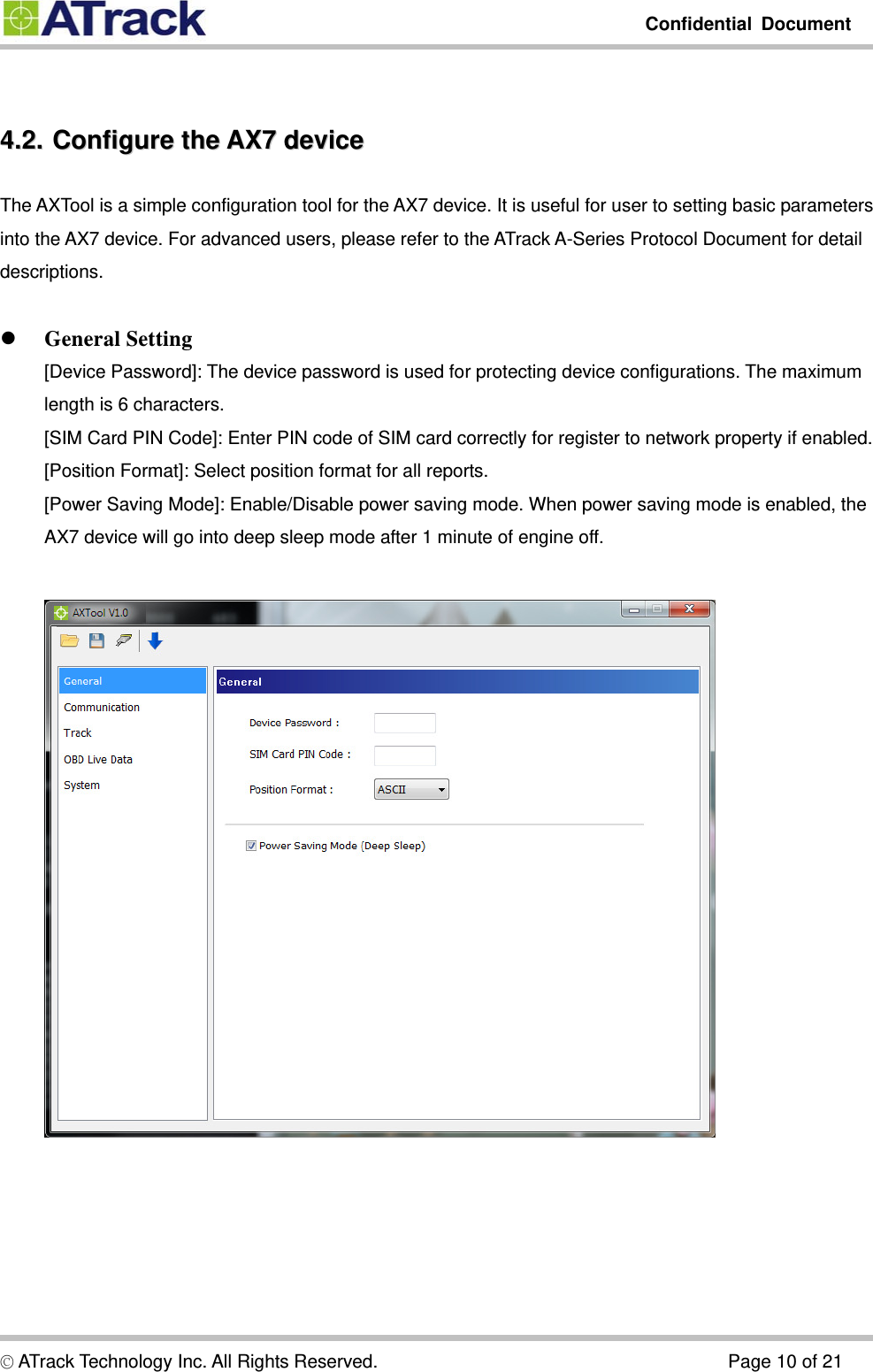         Confidential Document  © ATrack Technology Inc. All Rights Reserved.                                      Page 10 of 21  44..22..  CCoonnffiigguurree  tthhee  AAXX77  ddeevviiccee  The AXTool is a simple configuration tool for the AX7 device. It is useful for user to setting basic parameters into the AX7 device. For advanced users, please refer to the ATrack A-Series Protocol Document for detail descriptions.   General Setting [Device Password]: The device password is used for protecting device configurations. The maximum length is 6 characters. [SIM Card PIN Code]: Enter PIN code of SIM card correctly for register to network property if enabled. [Position Format]: Select position format for all reports. [Power Saving Mode]: Enable/Disable power saving mode. When power saving mode is enabled, the AX7 device will go into deep sleep mode after 1 minute of engine off.   