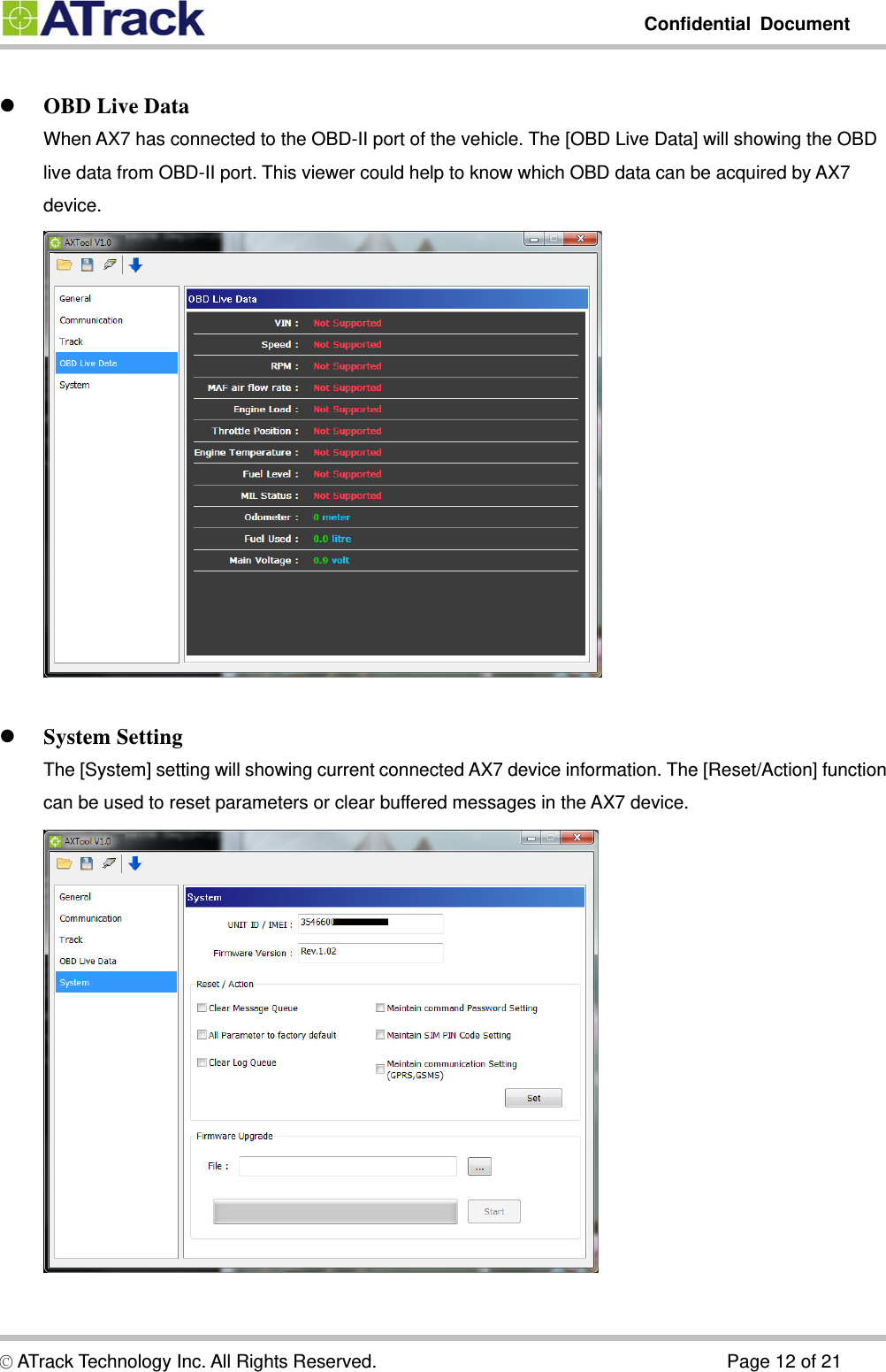         Confidential Document  © ATrack Technology Inc. All Rights Reserved.                                      Page 12 of 21   OBD Live Data When AX7 has connected to the OBD-II port of the vehicle. The [OBD Live Data] will showing the OBD live data from OBD-II port. This viewer could help to know which OBD data can be acquired by AX7 device.     System Setting The [System] setting will showing current connected AX7 device information. The [Reset/Action] function can be used to reset parameters or clear buffered messages in the AX7 device.     