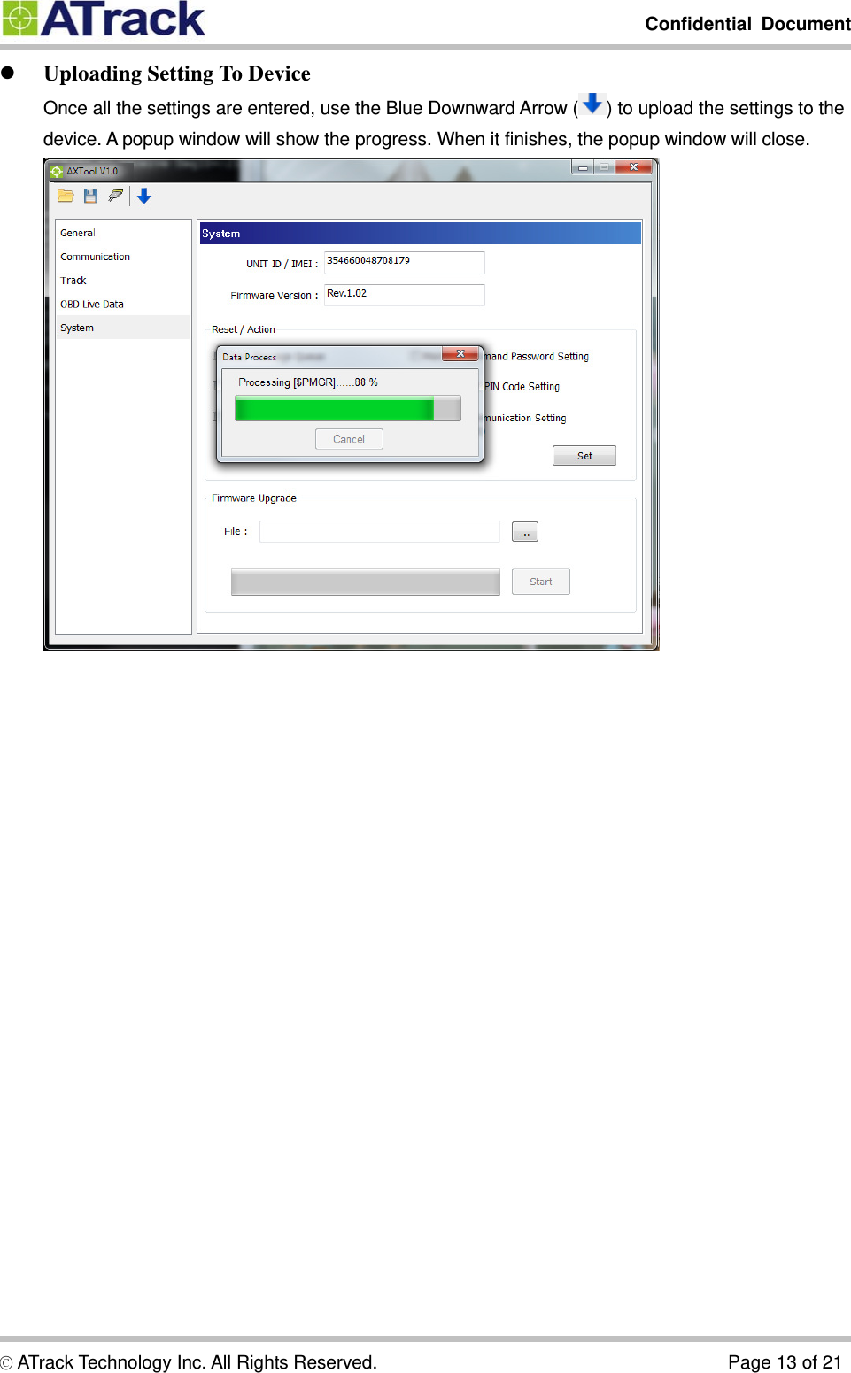         Confidential Document  © ATrack Technology Inc. All Rights Reserved.                                      Page 13 of 21  Uploading Setting To Device Once all the settings are entered, use the Blue Downward Arrow ( ) to upload the settings to the device. A popup window will show the progress. When it finishes, the popup window will close.    