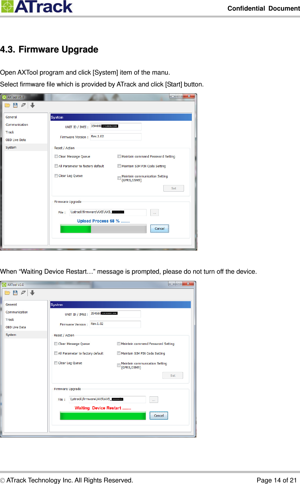         Confidential Document  © ATrack Technology Inc. All Rights Reserved.                                      Page 14 of 21  44..33..  FFiirrmmwwaarree  UUppggrraaddee  Open AXTool program and click [System] item of the manu. Select firmware file which is provided by ATrack and click [Start] button.   When “Waiting Device Restart…” message is prompted, please do not turn off the device.  