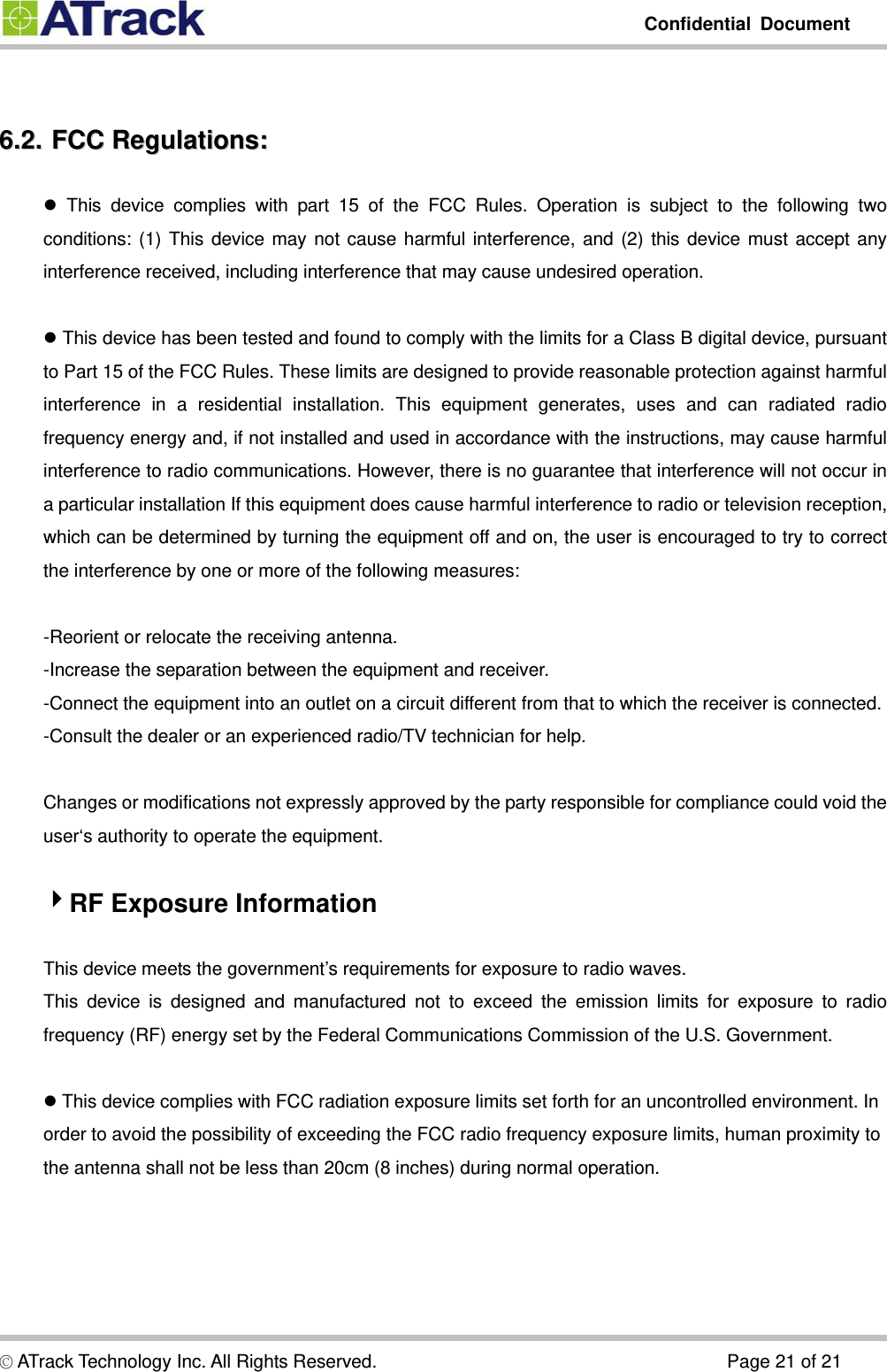         Confidential Document  © ATrack Technology Inc. All Rights Reserved.                                      Page 21 of 21  66..22..  FFCCCC  RReegguullaattiioonnss::   This device complies with part 15 of the FCC Rules. Operation is subject to the following two conditions: (1) This device may not cause harmful interference, and (2) this device must accept any interference received, including interference that may cause undesired operation.   This device has been tested and found to comply with the limits for a Class B digital device, pursuant to Part 15 of the FCC Rules. These limits are designed to provide reasonable protection against harmful interference in a residential installation. This equipment generates, uses and can radiated radio frequency energy and, if not installed and used in accordance with the instructions, may cause harmful interference to radio communications. However, there is no guarantee that interference will not occur in a particular installation If this equipment does cause harmful interference to radio or television reception, which can be determined by turning the equipment off and on, the user is encouraged to try to correct the interference by one or more of the following measures:  -Reorient or relocate the receiving antenna. -Increase the separation between the equipment and receiver. -Connect the equipment into an outlet on a circuit different from that to which the receiver is connected. -Consult the dealer or an experienced radio/TV technician for help.  Changes or modifications not expressly approved by the party responsible for compliance could void the user‘s authority to operate the equipment.  RF Exposure Information  This device meets the government’s requirements for exposure to radio waves. This device is designed and manufactured not to exceed the emission limits for exposure to radio frequency (RF) energy set by the Federal Communications Commission of the U.S. Government.   This device complies with FCC radiation exposure limits set forth for an uncontrolled environment. In order to avoid the possibility of exceeding the FCC radio frequency exposure limits, human proximity to the antenna shall not be less than 20cm (8 inches) during normal operation.  